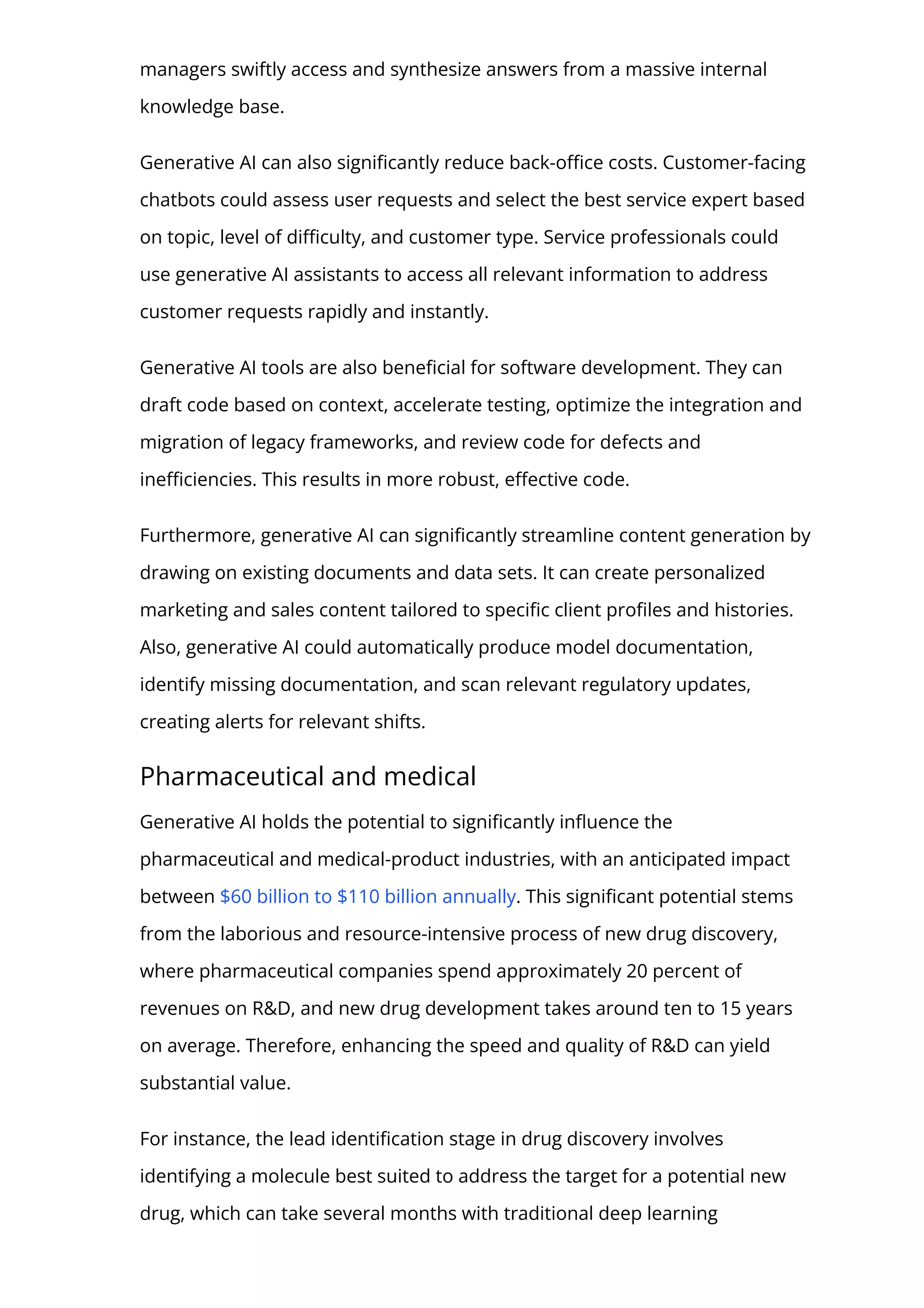 managers swiftly access and synthesize answers from a massive internal
knowledge base.
Generative AI can also signi몭cantly reduce back-o몭ce costs. Customer-facing
chatbots could assess user requests and select the best service expert based
on topic, level of di몭culty, and customer type. Service professionals could
use generative AI assistants to access all relevant information to address
customer requests rapidly and instantly.
Generative AI tools are also bene몭cial for software development. They can
draft code based on context, accelerate testing, optimize the integration and
migration of legacy frameworks, and review code for defects and
ine몭ciencies. This results in more robust, e몭ective code.
Furthermore, generative AI can signi몭cantly streamline content generation by
drawing on existing documents and data sets. It can create personalized
marketing and sales content tailored to speci몭c client pro몭les and histories.
Also, generative AI could automatically produce model documentation,
identify missing documentation, and scan relevant regulatory updates,
creating alerts for relevant shifts.
Pharmaceutical and medical
Generative AI holds the potential to signi몭cantly in몭uence the
pharmaceutical and medical-product industries, with an anticipated impact
between $60 billion to $110 billion annually. This signi몭cant potential stems
from the laborious and resource-intensive process of new drug discovery,
where pharmaceutical companies spend approximately 20 percent of
revenues on R&D, and new drug development takes around ten to 15 years
on average. Therefore, enhancing the speed and quality of R&D can yield
substantial value.
For instance, the lead identi몭cation stage in drug discovery involves
identifying a molecule best suited to address the target for a potential new
drug, which can take several months with traditional deep learning
 