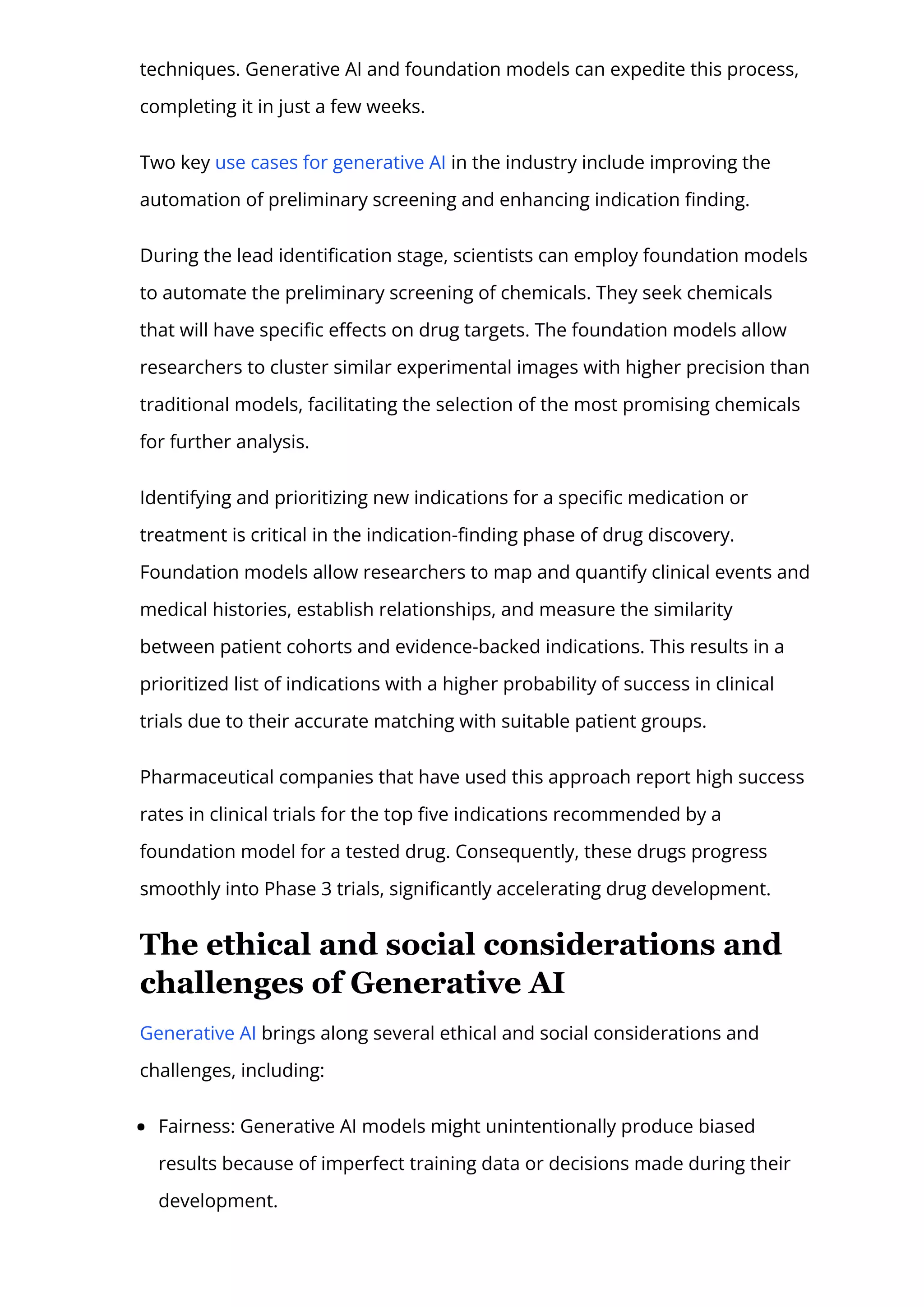 techniques. Generative AI and foundation models can expedite this process,
completing it in just a few weeks.
Two key use cases for generative AI in the industry include improving the
automation of preliminary screening and enhancing indication 몭nding.
During the lead identi몭cation stage, scientists can employ foundation models
to automate the preliminary screening of chemicals. They seek chemicals
that will have speci몭c e몭ects on drug targets. The foundation models allow
researchers to cluster similar experimental images with higher precision than
traditional models, facilitating the selection of the most promising chemicals
for further analysis.
Identifying and prioritizing new indications for a speci몭c medication or
treatment is critical in the indication-몭nding phase of drug discovery.
Foundation models allow researchers to map and quantify clinical events and
medical histories, establish relationships, and measure the similarity
between patient cohorts and evidence-backed indications. This results in a
prioritized list of indications with a higher probability of success in clinical
trials due to their accurate matching with suitable patient groups.
Pharmaceutical companies that have used this approach report high success
rates in clinical trials for the top 몭ve indications recommended by a
foundation model for a tested drug. Consequently, these drugs progress
smoothly into Phase 3 trials, signi몭cantly accelerating drug development.
The ethical and social considerations and
challenges of Generative AI
Generative AI brings along several ethical and social considerations and
challenges, including:
Fairness: Generative AI models might unintentionally produce biased
results because of imperfect training data or decisions made during their
development.
 