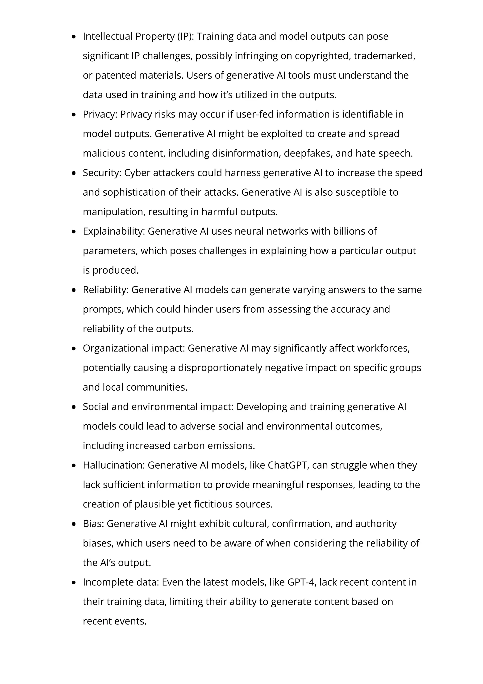 Intellectual Property (IP): Training data and model outputs can pose
signi몭cant IP challenges, possibly infringing on copyrighted, trademarked,
or patented materials. Users of generative AI tools must understand the
data used in training and how it’s utilized in the outputs.
Privacy: Privacy risks may occur if user-fed information is identi몭able in
model outputs. Generative AI might be exploited to create and spread
malicious content, including disinformation, deepfakes, and hate speech.
Security: Cyber attackers could harness generative AI to increase the speed
and sophistication of their attacks. Generative AI is also susceptible to
manipulation, resulting in harmful outputs.
Explainability: Generative AI uses neural networks with billions of
parameters, which poses challenges in explaining how a particular output
is produced.
Reliability: Generative AI models can generate varying answers to the same
prompts, which could hinder users from assessing the accuracy and
reliability of the outputs.
Organizational impact: Generative AI may signi몭cantly a몭ect workforces,
potentially causing a disproportionately negative impact on speci몭c groups
and local communities.
Social and environmental impact: Developing and training generative AI
models could lead to adverse social and environmental outcomes,
including increased carbon emissions.
Hallucination: Generative AI models, like ChatGPT, can struggle when they
lack su몭cient information to provide meaningful responses, leading to the
creation of plausible yet 몭ctitious sources.
Bias: Generative AI might exhibit cultural, con몭rmation, and authority
biases, which users need to be aware of when considering the reliability of
the AI’s output.
Incomplete data: Even the latest models, like GPT-4, lack recent content in
their training data, limiting their ability to generate content based on
recent events.
 