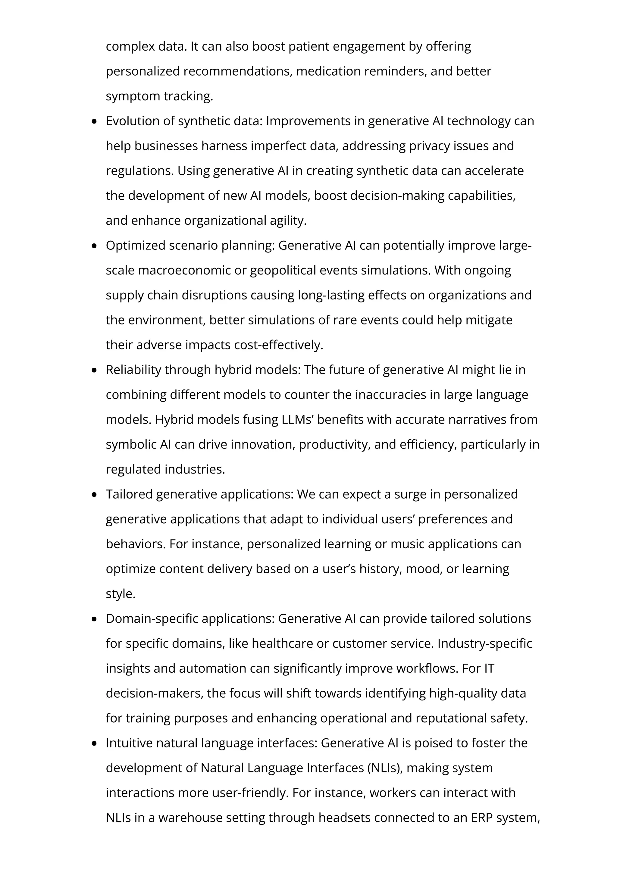 complex data. It can also boost patient engagement by o몭ering
personalized recommendations, medication reminders, and better
symptom tracking.
Evolution of synthetic data: Improvements in generative AI technology can
help businesses harness imperfect data, addressing privacy issues and
regulations. Using generative AI in creating synthetic data can accelerate
the development of new AI models, boost decision-making capabilities,
and enhance organizational agility.
Optimized scenario planning: Generative AI can potentially improve large-
scale macroeconomic or geopolitical events simulations. With ongoing
supply chain disruptions causing long-lasting e몭ects on organizations and
the environment, better simulations of rare events could help mitigate
their adverse impacts cost-e몭ectively.
Reliability through hybrid models: The future of generative AI might lie in
combining di몭erent models to counter the inaccuracies in large language
models. Hybrid models fusing LLMs’ bene몭ts with accurate narratives from
symbolic AI can drive innovation, productivity, and e몭ciency, particularly in
regulated industries.
Tailored generative applications: We can expect a surge in personalized
generative applications that adapt to individual users’ preferences and
behaviors. For instance, personalized learning or music applications can
optimize content delivery based on a user’s history, mood, or learning
style.
Domain-speci몭c applications: Generative AI can provide tailored solutions
for speci몭c domains, like healthcare or customer service. Industry-speci몭c
insights and automation can signi몭cantly improve work몭ows. For IT
decision-makers, the focus will shift towards identifying high-quality data
for training purposes and enhancing operational and reputational safety.
Intuitive natural language interfaces: Generative AI is poised to foster the
development of Natural Language Interfaces (NLIs), making system
interactions more user-friendly. For instance, workers can interact with
NLIs in a warehouse setting through headsets connected to an ERP system,
 