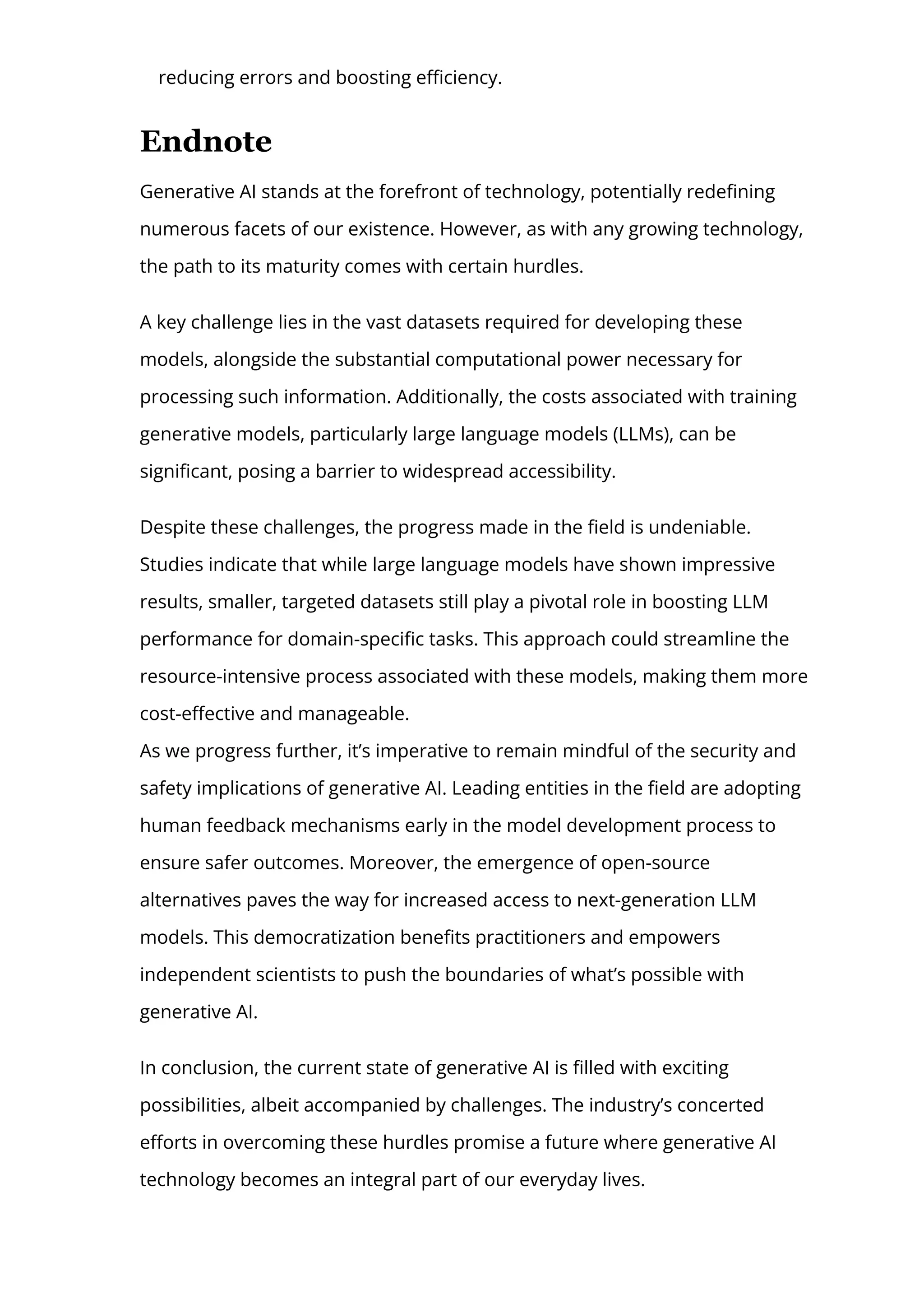 reducing errors and boosting e몭ciency.
Endnote
Generative AI stands at the forefront of technology, potentially rede몭ning
numerous facets of our existence. However, as with any growing technology,
the path to its maturity comes with certain hurdles.
A key challenge lies in the vast datasets required for developing these
models, alongside the substantial computational power necessary for
processing such information. Additionally, the costs associated with training
generative models, particularly large language models (LLMs), can be
signi몭cant, posing a barrier to widespread accessibility.
Despite these challenges, the progress made in the 몭eld is undeniable.
Studies indicate that while large language models have shown impressive
results, smaller, targeted datasets still play a pivotal role in boosting LLM
performance for domain-speci몭c tasks. This approach could streamline the
resource-intensive process associated with these models, making them more
cost-e몭ective and manageable.
As we progress further, it’s imperative to remain mindful of the security and
safety implications of generative AI. Leading entities in the 몭eld are adopting
human feedback mechanisms early in the model development process to
ensure safer outcomes. Moreover, the emergence of open-source
alternatives paves the way for increased access to next-generation LLM
models. This democratization bene몭ts practitioners and empowers
independent scientists to push the boundaries of what’s possible with
generative AI.
In conclusion, the current state of generative AI is 몭lled with exciting
possibilities, albeit accompanied by challenges. The industry’s concerted
e몭orts in overcoming these hurdles promise a future where generative AI
technology becomes an integral part of our everyday lives.
Ready to transform your business with generative AI? Contact LeewayHertz today
 