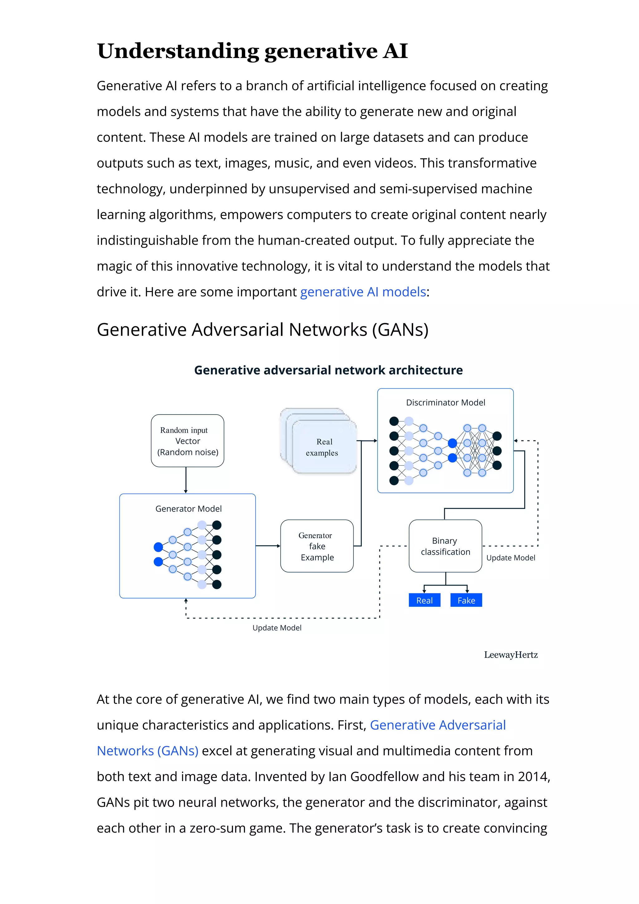Understanding generative AI
Generative AI refers to a branch of arti몭cial intelligence focused on creating
models and systems that have the ability to generate new and original
content. These AI models are trained on large datasets and can produce
outputs such as text, images, music, and even videos. This transformative
technology, underpinned by unsupervised and semi-supervised machine
learning algorithms, empowers computers to create original content nearly
indistinguishable from the human-created output. To fully appreciate the
magic of this innovative technology, it is vital to understand the models that
drive it. Here are some important generative AI models:
Generative Adversarial Networks (GANs)
Generator
Random input Real
examples
Real
examples
Real
examples
At the core of generative AI, we 몭nd two main types of models, each with its
unique characteristics and applications. First, Generative Adversarial
Networks (GANs) excel at generating visual and multimedia content from
both text and image data. Invented by Ian Goodfellow and his team in 2014,
GANs pit two neural networks, the generator and the discriminator, against
each other in a zero-sum game. The generator’s task is to create convincing
 