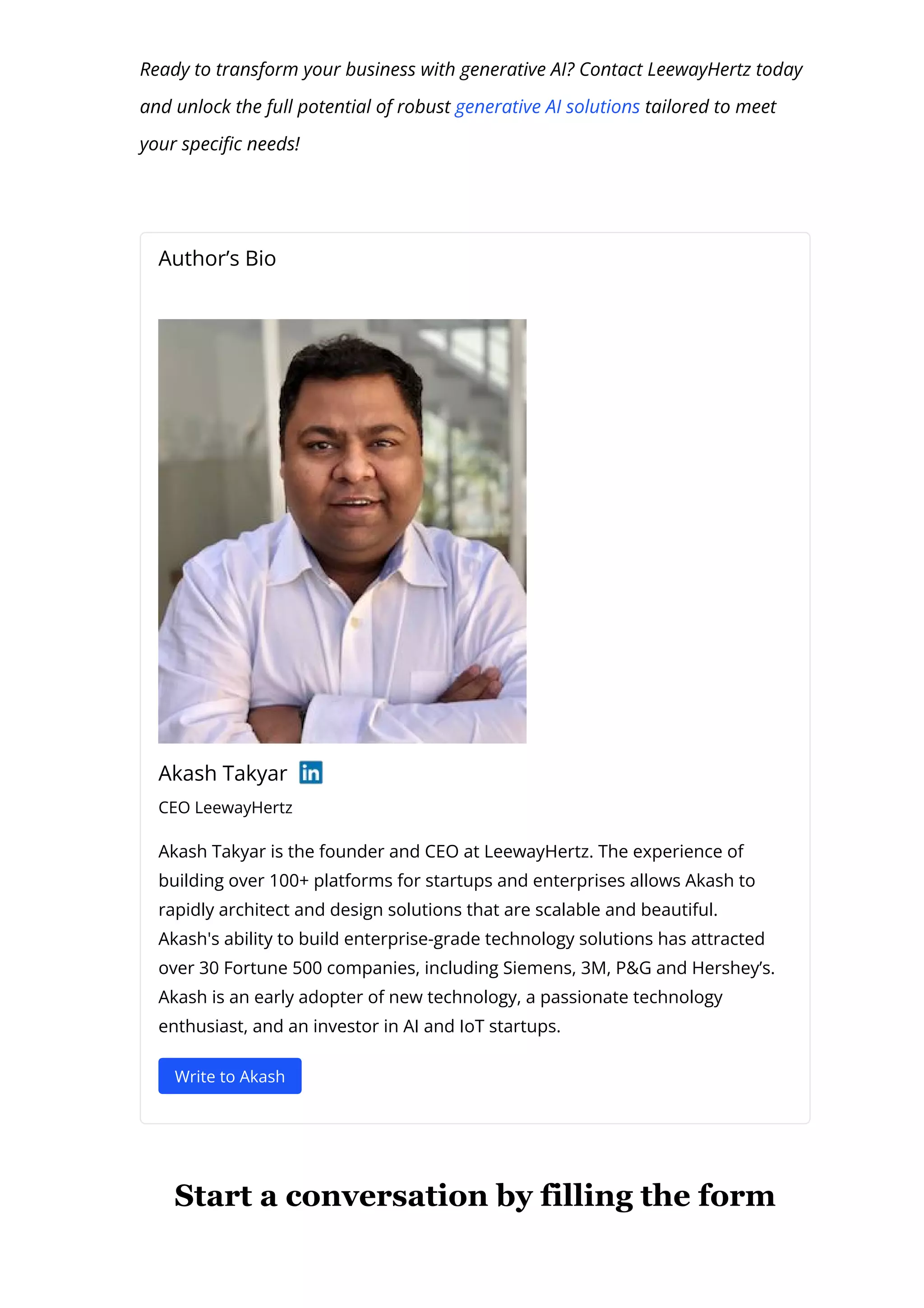 Ready to transform your business with generative AI? Contact LeewayHertz today
and unlock the full potential of robust generative AI solutions tailored to meet
your speci몭c needs!
Author’s Bio
Akash Takyar
CEO LeewayHertz
Akash Takyar is the founder and CEO at LeewayHertz. The experience of
building over 100+ platforms for startups and enterprises allows Akash to
rapidly architect and design solutions that are scalable and beautiful.
Akash's ability to build enterprise-grade technology solutions has attracted
over 30 Fortune 500 companies, including Siemens, 3M, P&G and Hershey’s.
Akash is an early adopter of new technology, a passionate technology
enthusiast, and an investor in AI and IoT startups.
Write to Akash
Start a conversation by filling the form
 
