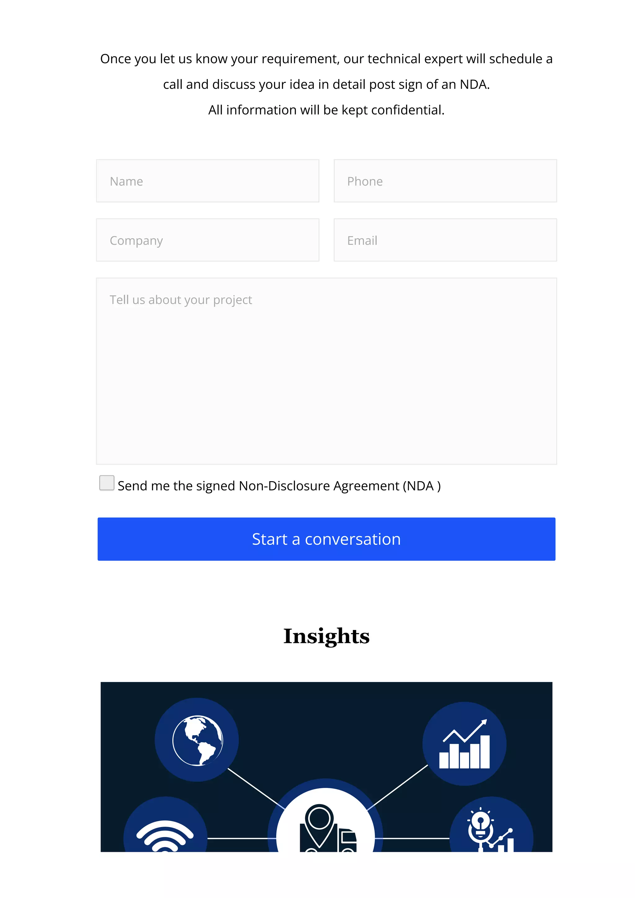 Once you let us know your requirement, our technical expert will schedule a
call and discuss your idea in detail post sign of an NDA.
All information will be kept con몭dential.
Name Phone
Company Email
Tell us about your project
Send me the signed Non-Disclosure Agreement (NDA )
Start a conversation
Insights
 