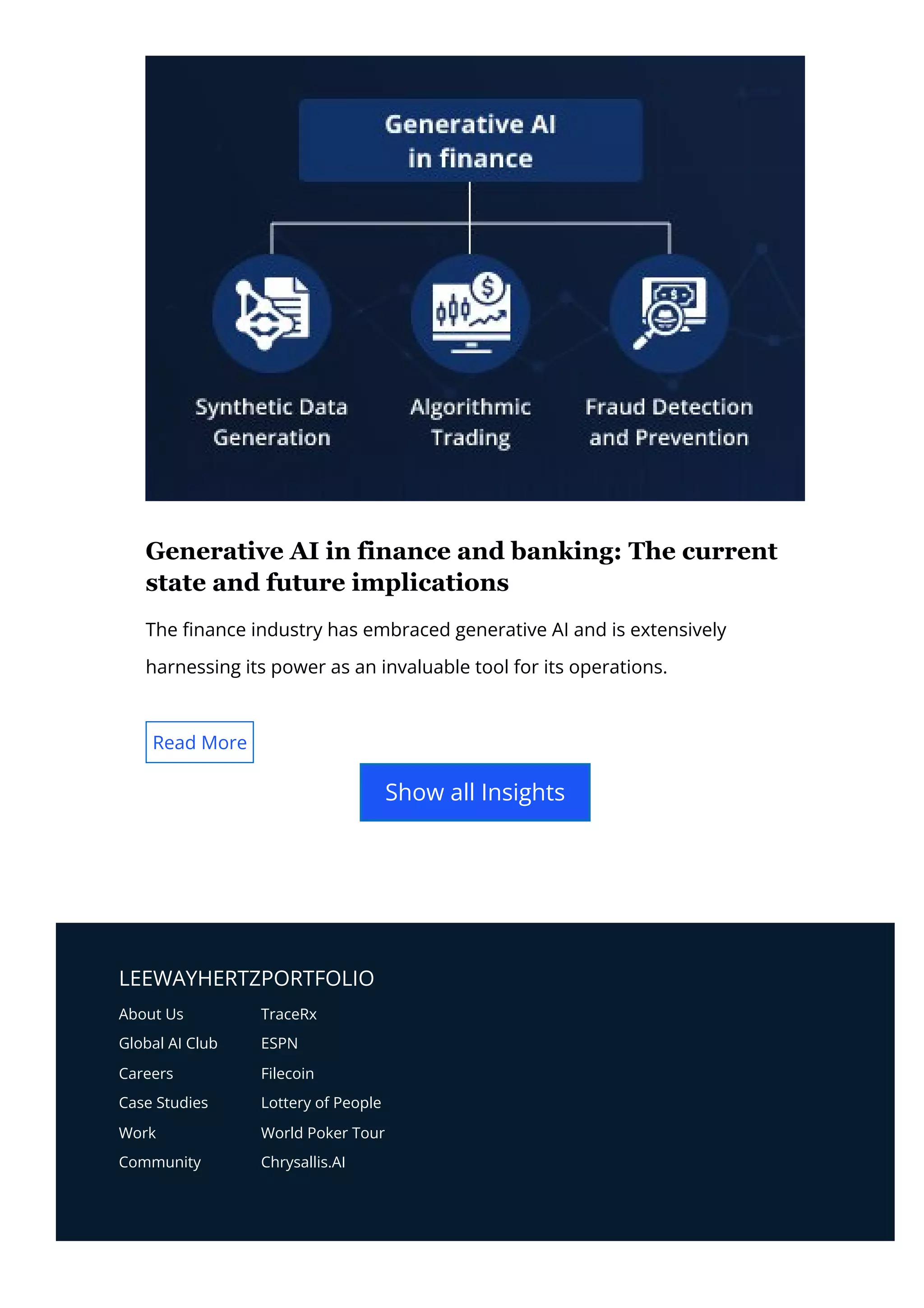 LEEWAYHERTZPORTFOLIO
About Us
Global AI Club
Careers
Case Studies
Work
Community
TraceRx
ESPN
Filecoin
Lottery of People
World Poker Tour
Chrysallis.AI
Generative AI in finance and banking: The current
state and future implications
The 몭nance industry has embraced generative AI and is extensively
harnessing its power as an invaluable tool for its operations.
Read More
Show all Insights
 