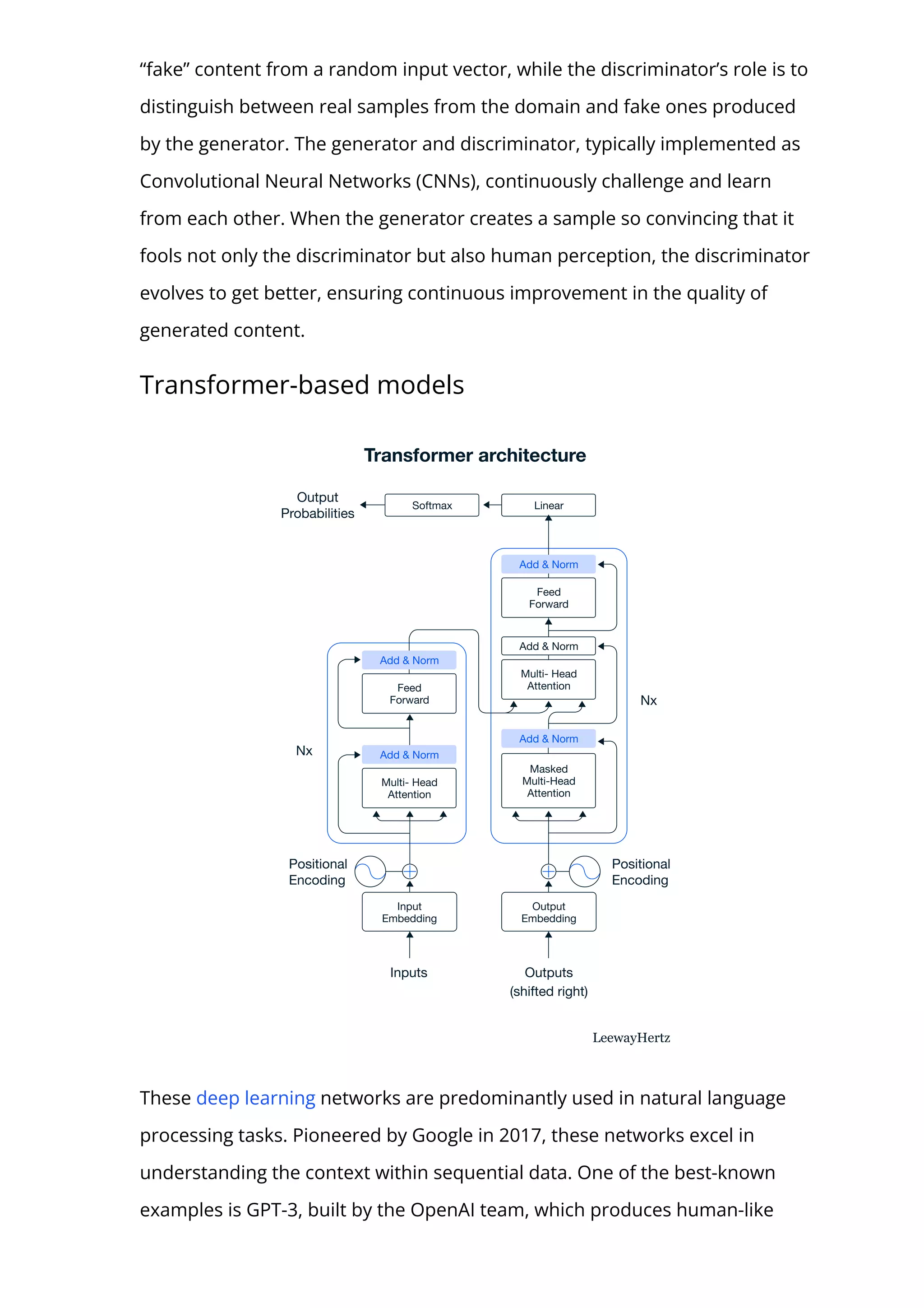 “fake” content from a random input vector, while the discriminator’s role is to
distinguish between real samples from the domain and fake ones produced
by the generator. The generator and discriminator, typically implemented as
Convolutional Neural Networks (CNNs), continuously challenge and learn
from each other. When the generator creates a sample so convincing that it
fools not only the discriminator but also human perception, the discriminator
evolves to get better, ensuring continuous improvement in the quality of
generated content.
Transformer-based models
These deep learning networks are predominantly used in natural language
processing tasks. Pioneered by Google in 2017, these networks excel in
understanding the context within sequential data. One of the best-known
examples is GPT-3, built by the OpenAI team, which produces human-like
 