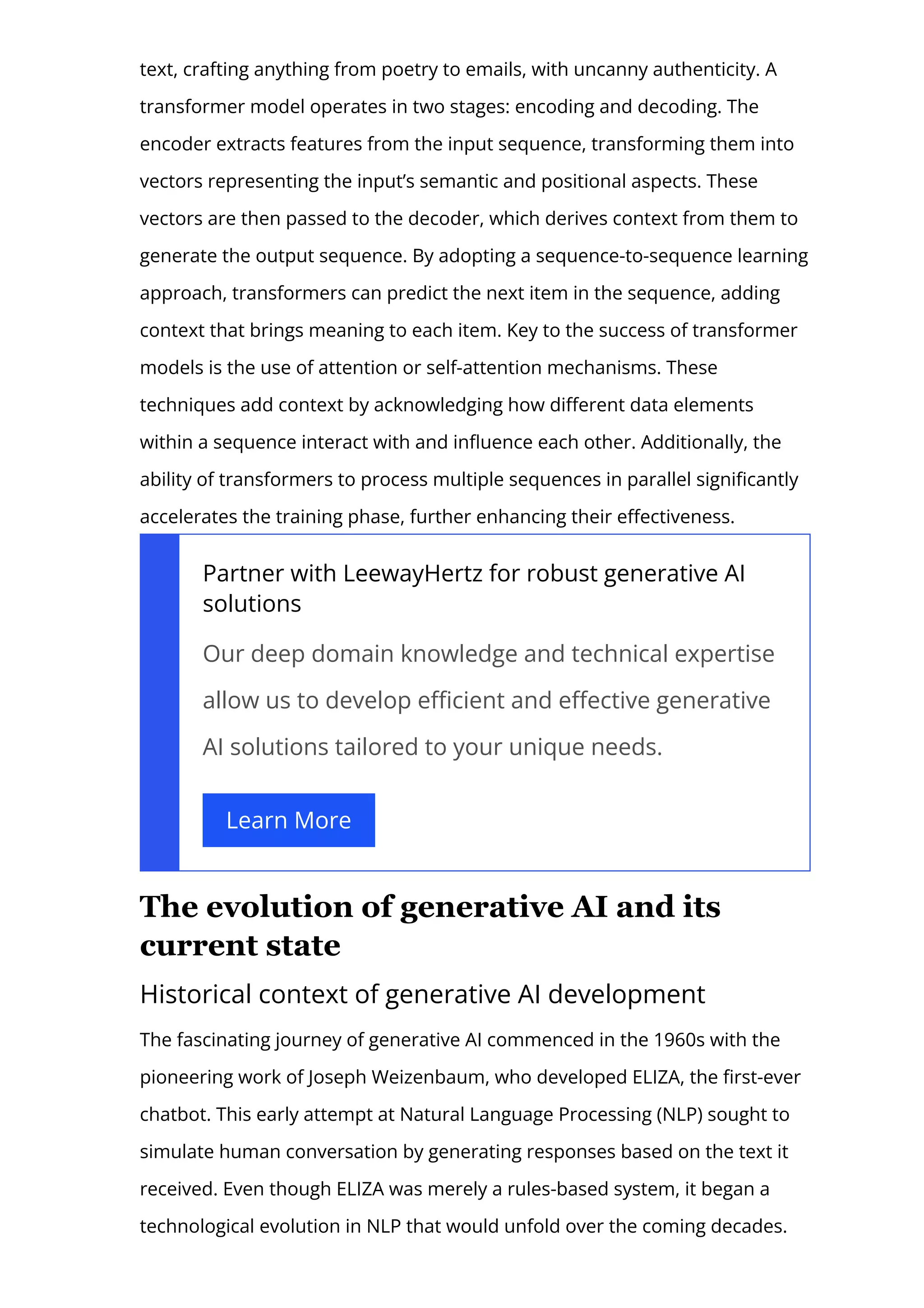 text, crafting anything from poetry to emails, with uncanny authenticity. A
transformer model operates in two stages: encoding and decoding. The
encoder extracts features from the input sequence, transforming them into
vectors representing the input’s semantic and positional aspects. These
vectors are then passed to the decoder, which derives context from them to
generate the output sequence. By adopting a sequence-to-sequence learning
approach, transformers can predict the next item in the sequence, adding
context that brings meaning to each item. Key to the success of transformer
models is the use of attention or self-attention mechanisms. These
techniques add context by acknowledging how di몭erent data elements
within a sequence interact with and in몭uence each other. Additionally, the
ability of transformers to process multiple sequences in parallel signi몭cantly
accelerates the training phase, further enhancing their e몭ectiveness.
Partner with LeewayHertz for robust generative AI
solutions
Our deep domain knowledge and technical expertise
allow us to develop e몭cient and e몭ective generative
AI solutions tailored to your unique needs.
Learn More
The evolution of generative AI and its
current state
Historical context of generative AI development
The fascinating journey of generative AI commenced in the 1960s with the
pioneering work of Joseph Weizenbaum, who developed ELIZA, the 몭rst-ever
chatbot. This early attempt at Natural Language Processing (NLP) sought to
simulate human conversation by generating responses based on the text it
received. Even though ELIZA was merely a rules-based system, it began a
technological evolution in NLP that would unfold over the coming decades.
 