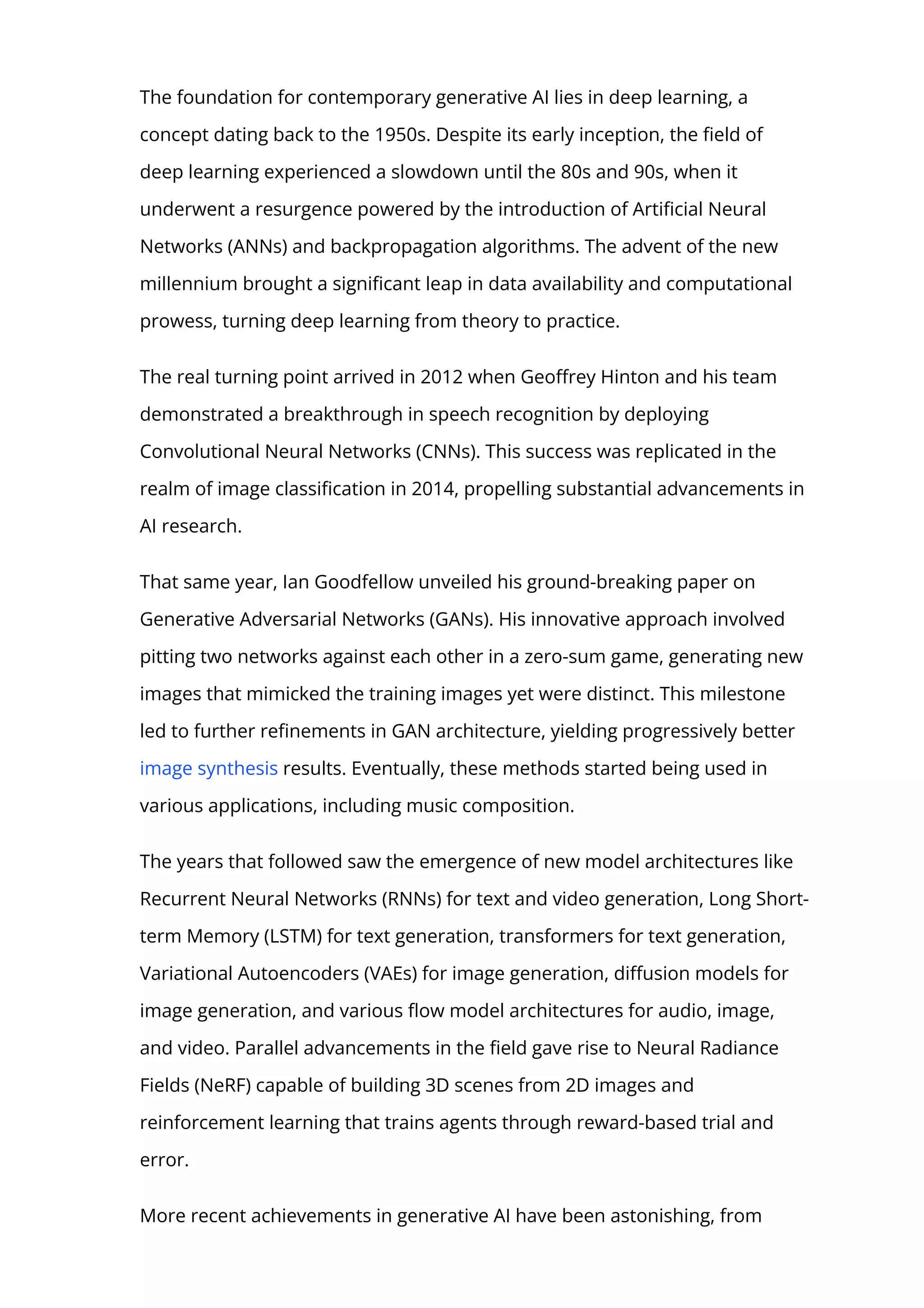 The foundation for contemporary generative AI lies in deep learning, a
concept dating back to the 1950s. Despite its early inception, the 몭eld of
deep learning experienced a slowdown until the 80s and 90s, when it
underwent a resurgence powered by the introduction of Arti몭cial Neural
Networks (ANNs) and backpropagation algorithms. The advent of the new
millennium brought a signi몭cant leap in data availability and computational
prowess, turning deep learning from theory to practice.
The real turning point arrived in 2012 when Geo몭rey Hinton and his team
demonstrated a breakthrough in speech recognition by deploying
Convolutional Neural Networks (CNNs). This success was replicated in the
realm of image classi몭cation in 2014, propelling substantial advancements in
AI research.
That same year, Ian Goodfellow unveiled his ground-breaking paper on
Generative Adversarial Networks (GANs). His innovative approach involved
pitting two networks against each other in a zero-sum game, generating new
images that mimicked the training images yet were distinct. This milestone
led to further re몭nements in GAN architecture, yielding progressively better
image synthesis results. Eventually, these methods started being used in
various applications, including music composition.
The years that followed saw the emergence of new model architectures like
Recurrent Neural Networks (RNNs) for text and video generation, Long Short-
term Memory (LSTM) for text generation, transformers for text generation,
Variational Autoencoders (VAEs) for image generation, di몭usion models for
image generation, and various 몭ow model architectures for audio, image,
and video. Parallel advancements in the 몭eld gave rise to Neural Radiance
Fields (NeRF) capable of building 3D scenes from 2D images and
reinforcement learning that trains agents through reward-based trial and
error.
More recent achievements in generative AI have been astonishing, from
 