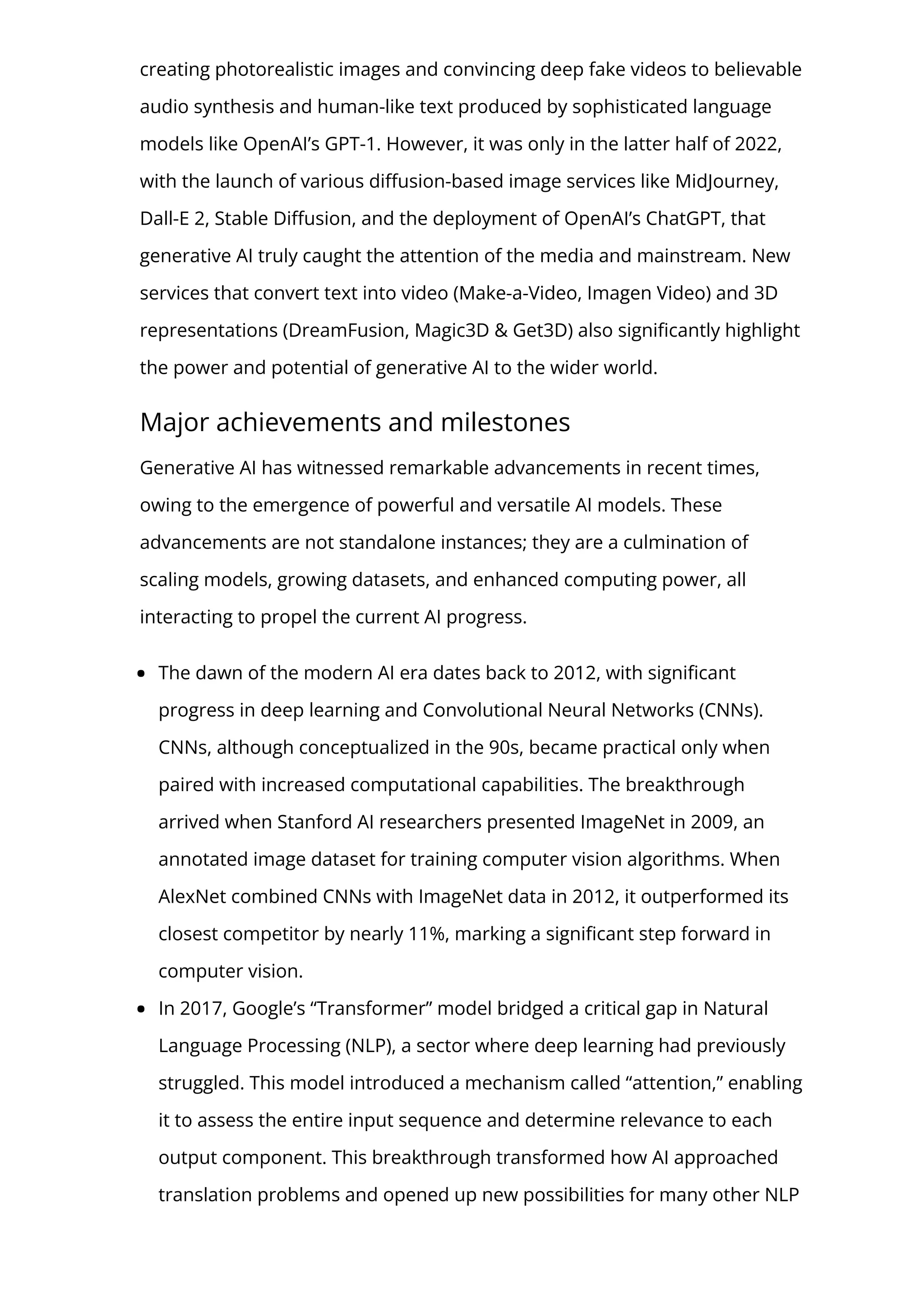 creating photorealistic images and convincing deep fake videos to believable
audio synthesis and human-like text produced by sophisticated language
models like OpenAI’s GPT-1. However, it was only in the latter half of 2022,
with the launch of various di몭usion-based image services like MidJourney,
Dall-E 2, Stable Di몭usion, and the deployment of OpenAI’s ChatGPT, that
generative AI truly caught the attention of the media and mainstream. New
services that convert text into video (Make-a-Video, Imagen Video) and 3D
representations (DreamFusion, Magic3D & Get3D) also signi몭cantly highlight
the power and potential of generative AI to the wider world.
Major achievements and milestones
Generative AI has witnessed remarkable advancements in recent times,
owing to the emergence of powerful and versatile AI models. These
advancements are not standalone instances; they are a culmination of
scaling models, growing datasets, and enhanced computing power, all
interacting to propel the current AI progress.
The dawn of the modern AI era dates back to 2012, with signi몭cant
progress in deep learning and Convolutional Neural Networks (CNNs).
CNNs, although conceptualized in the 90s, became practical only when
paired with increased computational capabilities. The breakthrough
arrived when Stanford AI researchers presented ImageNet in 2009, an
annotated image dataset for training computer vision algorithms. When
AlexNet combined CNNs with ImageNet data in 2012, it outperformed its
closest competitor by nearly 11%, marking a signi몭cant step forward in
computer vision.
In 2017, Google’s “Transformer” model bridged a critical gap in Natural
Language Processing (NLP), a sector where deep learning had previously
struggled. This model introduced a mechanism called “attention,” enabling
it to assess the entire input sequence and determine relevance to each
output component. This breakthrough transformed how AI approached
translation problems and opened up new possibilities for many other NLP
 