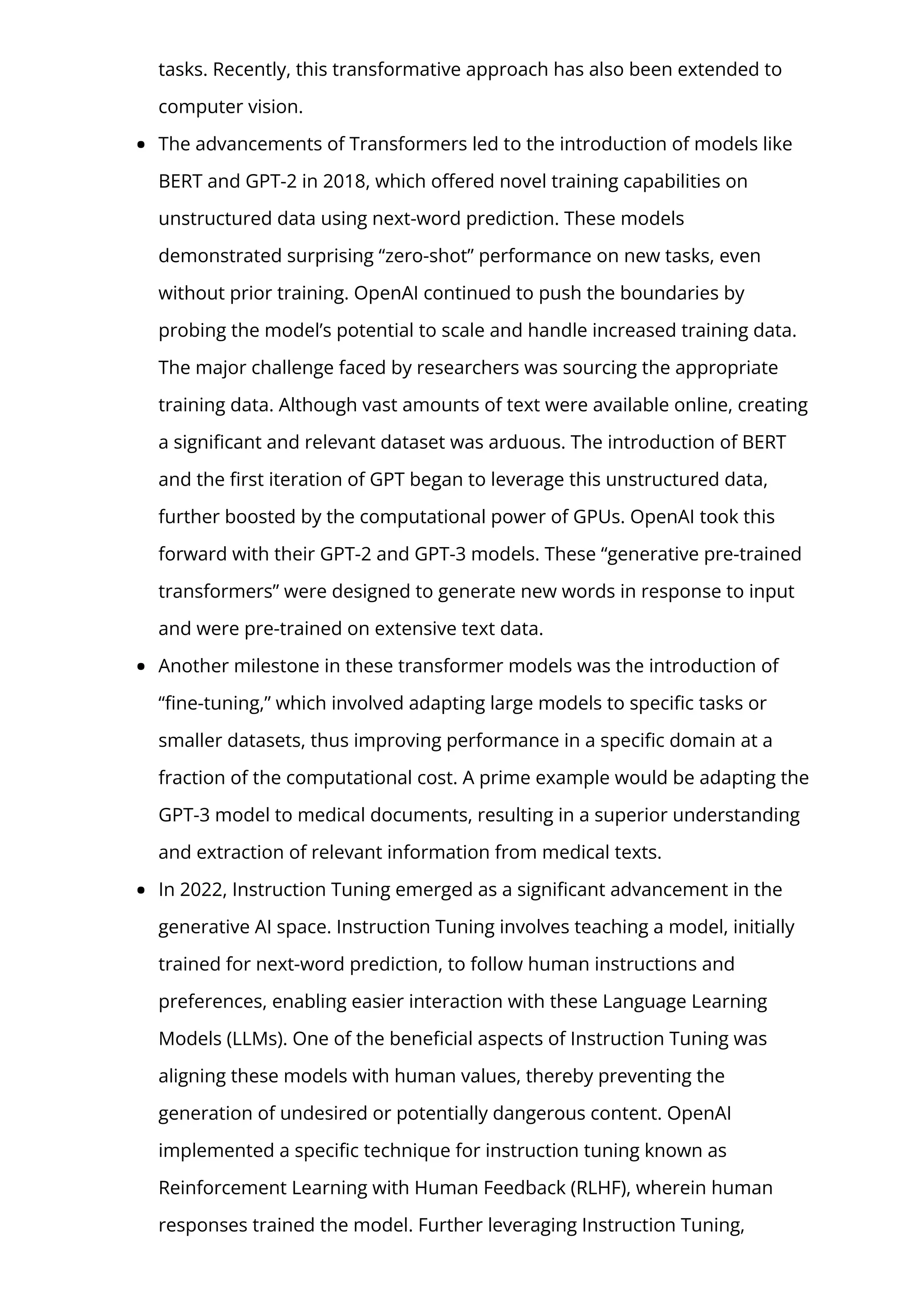 tasks. Recently, this transformative approach has also been extended to
computer vision.
The advancements of Transformers led to the introduction of models like
BERT and GPT-2 in 2018, which o몭ered novel training capabilities on
unstructured data using next-word prediction. These models
demonstrated surprising “zero-shot” performance on new tasks, even
without prior training. OpenAI continued to push the boundaries by
probing the model’s potential to scale and handle increased training data.
The major challenge faced by researchers was sourcing the appropriate
training data. Although vast amounts of text were available online, creating
a signi몭cant and relevant dataset was arduous. The introduction of BERT
and the 몭rst iteration of GPT began to leverage this unstructured data,
further boosted by the computational power of GPUs. OpenAI took this
forward with their GPT-2 and GPT-3 models. These “generative pre-trained
transformers” were designed to generate new words in response to input
and were pre-trained on extensive text data.
Another milestone in these transformer models was the introduction of
“몭ne-tuning,” which involved adapting large models to speci몭c tasks or
smaller datasets, thus improving performance in a speci몭c domain at a
fraction of the computational cost. A prime example would be adapting the
GPT-3 model to medical documents, resulting in a superior understanding
and extraction of relevant information from medical texts.
In 2022, Instruction Tuning emerged as a signi몭cant advancement in the
generative AI space. Instruction Tuning involves teaching a model, initially
trained for next-word prediction, to follow human instructions and
preferences, enabling easier interaction with these Language Learning
Models (LLMs). One of the bene몭cial aspects of Instruction Tuning was
aligning these models with human values, thereby preventing the
generation of undesired or potentially dangerous content. OpenAI
implemented a speci몭c technique for instruction tuning known as
Reinforcement Learning with Human Feedback (RLHF), wherein human
responses trained the model. Further leveraging Instruction Tuning,
 