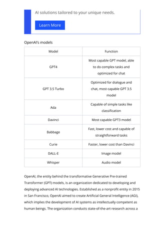 AI solutions tailored to your unique needs.
Learn More
OpenAI’s models
Model Function
GPT4
Most capable GPT model, able
to do complex tasks and
optimized for chat
GPT 3.5 Turbo
Optimized for dialogue and
chat, most capable GPT 3.5
model
Ada
Capable of simple tasks like
classi몭cation
Davinci Most capable GPT3 model
Babbage
Fast, lower cost and capable of
straightforward tasks
Curie Faster, lower cost than Davinci
DALL-E Image model
Whisper Audio model
OpenAI, the entity behind the transformative Generative Pre-trained
Transformer (GPT) models, is an organization dedicated to developing and
deploying advanced AI technologies. Established as a nonpro몭t entity in 2015
in San Francisco, OpenAI aimed to create Arti몭cial General Intelligence (AGI),
which implies the development of AI systems as intellectually competent as
human beings. The organization conducts state-of-the-art research across a
 
