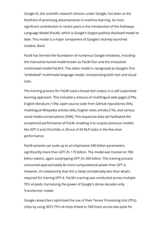 Google AI, the scienti몭c research division under Google, has been at the
forefront of promising advancements in machine learning. Its most
signi몭cant contribution in recent years is the introduction of the Pathways
Language Model (PaLM), which is Google’s largest publicly disclosed model to
date. This model is a major component of Google’s recently launched
chatbot, Bard.
PaLM has formed the foundation of numerous Google initiatives, including
the instruction-tuned model known as PaLM-Flan and the innovative
multimodal model PaLM-E. This latter model is recognized as Google’s 몭rst
“embodied” multimodal language model, incorporating both text and visual
cues.
The training process for PaLM used a broad text corpus in a self-supervised
learning approach. This included a mixture of multilingual web pages (27%),
English literature (13%), open-source code from GitHub repositories (5%),
multilingual Wikipedia articles (4%), English news articles (1%), and various
social media conversations (50%). This expansive data set facilitated the
exceptional performance of PaLM, enabling it to surpass previous models
like GPT-3 and Chinchilla in 28 out of 29 NLP tasks in the few-shot
performance.
PaLM variants can scale up to an impressive 540 billion parameters,
signi몭cantly more than GPT-3’s 175 billion. The model was trained on 780
billion tokens, again outstripping GPT-3’s 300 billion. The training process
consumed approximately 8x more computational power than GPT-3.
However, it’s noteworthy that this is likely considerably less than what’s
required for training GPT-4. PaLM’s training was conducted across multiple
TPU v4 pods, harnessing the power of Google’s dense decoder-only
Transformer model.
Google researchers optimized the use of their Tensor Processing Unit (TPU)
chips by using 3072 TPU v4 chips linked to 768 hosts across two pods for
 