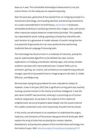 leave us in awe. This remarkable technological advancement is not just
science 몭ction; it’s the reality we are experiencing today.
Over the past year, generative AI has evolved from an intriguing concept to a
mainstream technology, commanding attention and attracting investments
on a scale unprecedented in its brief history. Generative AI showcases
remarkable pro몭ciency in producing coherent text, images, code, and various
other impressive outputs based on simple textual prompts. This capability
has captivated the world, fueling a growing curiosity that intensi몭es with
each iteration of a generative AI model released. It’s worth noting that the
true potential of generative AI is far more profound than performing
traditional Natural Language Processing tasks.
This technology has found a home in a multitude of industries, paving the
way for sophisticated algorithms to be distilled into clear, concise
explanations. It’s helping us build bots, develop apps, and convey complex
academic concepts with unprecedented ease. Creative 몭elds such as
animation, gaming, art, cinema, and architecture are experiencing profound
changes, spurred on by powerful text-to-image programs like DALL-E, Stable
Di몭usion, and Midjourney.
We have been laying the groundwork for over a decade for today’s AI.
However, it was in the year 2022 that a signi몭cant turning point was reached,
marking a pivotal moment in the history of arti몭cial intelligence. It was the
year when ChatGPT was launched, ushering in a promising era of human-
machine cooperation. As we bask in the radiance of this newfound
enlightenment, we are prompted to delve deeper into the reasons behind
this sudden acceleration and, more importantly, the path that lies ahead.
In this article, we will embark on an expedition to understand the origins,
trajectory, and champions of the present-day generative AI landscape. We’ll
explore the array of tools that are placing the creative, ideation,
development, and production powers of this transformative technology into
the hands of users. With industry analysts forecasting a whopping $110
 