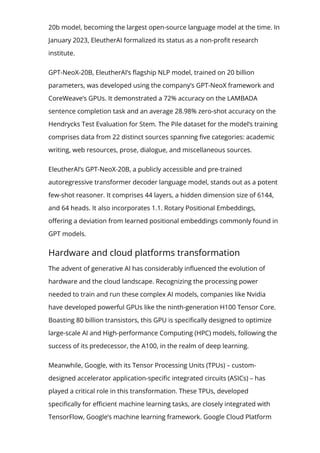 20b model, becoming the largest open-source language model at the time. In
January 2023, EleutherAI formalized its status as a non-pro몭t research
institute.
GPT-NeoX-20B, EleutherAI’s 몭agship NLP model, trained on 20 billion
parameters, was developed using the company’s GPT-NeoX framework and
CoreWeave’s GPUs. It demonstrated a 72% accuracy on the LAMBADA
sentence completion task and an average 28.98% zero-shot accuracy on the
Hendrycks Test Evaluation for Stem. The Pile dataset for the model’s training
comprises data from 22 distinct sources spanning 몭ve categories: academic
writing, web resources, prose, dialogue, and miscellaneous sources.
EleutherAI’s GPT-NeoX-20B, a publicly accessible and pre-trained
autoregressive transformer decoder language model, stands out as a potent
few-shot reasoner. It comprises 44 layers, a hidden dimension size of 6144,
and 64 heads. It also incorporates 1.1. Rotary Positional Embeddings,
o몭ering a deviation from learned positional embeddings commonly found in
GPT models.
Hardware and cloud platforms transformation
The advent of generative AI has considerably in몭uenced the evolution of
hardware and the cloud landscape. Recognizing the processing power
needed to train and run these complex AI models, companies like Nvidia
have developed powerful GPUs like the ninth-generation H100 Tensor Core.
Boasting 80 billion transistors, this GPU is speci몭cally designed to optimize
large-scale AI and High-performance Computing (HPC) models, following the
success of its predecessor, the A100, in the realm of deep learning.
Meanwhile, Google, with its Tensor Processing Units (TPUs) – custom-
designed accelerator application-speci몭c integrated circuits (ASICs) – has
played a critical role in this transformation. These TPUs, developed
speci몭cally for e몭cient machine learning tasks, are closely integrated with
TensorFlow, Google’s machine learning framework. Google Cloud Platform
 