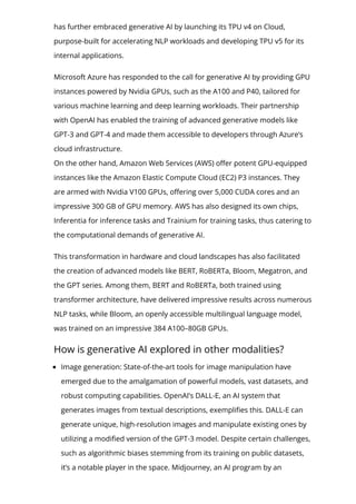 has further embraced generative AI by launching its TPU v4 on Cloud,
purpose-built for accelerating NLP workloads and developing TPU v5 for its
internal applications.
Microsoft Azure has responded to the call for generative AI by providing GPU
instances powered by Nvidia GPUs, such as the A100 and P40, tailored for
various machine learning and deep learning workloads. Their partnership
with OpenAI has enabled the training of advanced generative models like
GPT-3 and GPT-4 and made them accessible to developers through Azure’s
cloud infrastructure.
On the other hand, Amazon Web Services (AWS) o몭er potent GPU-equipped
instances like the Amazon Elastic Compute Cloud (EC2) P3 instances. They
are armed with Nvidia V100 GPUs, o몭ering over 5,000 CUDA cores and an
impressive 300 GB of GPU memory. AWS has also designed its own chips,
Inferentia for inference tasks and Trainium for training tasks, thus catering to
the computational demands of generative AI.
This transformation in hardware and cloud landscapes has also facilitated
the creation of advanced models like BERT, RoBERTa, Bloom, Megatron, and
the GPT series. Among them, BERT and RoBERTa, both trained using
transformer architecture, have delivered impressive results across numerous
NLP tasks, while Bloom, an openly accessible multilingual language model,
was trained on an impressive 384 A100–80GB GPUs.
How is generative AI explored in other modalities?
Image generation: State-of-the-art tools for image manipulation have
emerged due to the amalgamation of powerful models, vast datasets, and
robust computing capabilities. OpenAI’s DALL-E, an AI system that
generates images from textual descriptions, exempli몭es this. DALL-E can
generate unique, high-resolution images and manipulate existing ones by
utilizing a modi몭ed version of the GPT-3 model. Despite certain challenges,
such as algorithmic biases stemming from its training on public datasets,
it’s a notable player in the space. Midjourney, an AI program by an
 