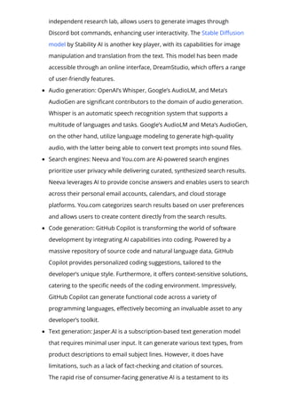 independent research lab, allows users to generate images through
Discord bot commands, enhancing user interactivity. The Stable Di몭usion
model by Stability AI is another key player, with its capabilities for image
manipulation and translation from the text. This model has been made
accessible through an online interface, DreamStudio, which o몭ers a range
of user-friendly features.
Audio generation: OpenAI’s Whisper, Google’s AudioLM, and Meta’s
AudioGen are signi몭cant contributors to the domain of audio generation.
Whisper is an automatic speech recognition system that supports a
multitude of languages and tasks. Google’s AudioLM and Meta’s AudioGen,
on the other hand, utilize language modeling to generate high-quality
audio, with the latter being able to convert text prompts into sound 몭les.
Search engines: Neeva and You.com are AI-powered search engines
prioritize user privacy while delivering curated, synthesized search results.
Neeva leverages AI to provide concise answers and enables users to search
across their personal email accounts, calendars, and cloud storage
platforms. You.com categorizes search results based on user preferences
and allows users to create content directly from the search results.
Code generation: GitHub Copilot is transforming the world of software
development by integrating AI capabilities into coding. Powered by a
massive repository of source code and natural language data, GitHub
Copilot provides personalized coding suggestions, tailored to the
developer’s unique style. Furthermore, it o몭ers context-sensitive solutions,
catering to the speci몭c needs of the coding environment. Impressively,
GitHub Copilot can generate functional code across a variety of
programming languages, e몭ectively becoming an invaluable asset to any
developer’s toolkit.
Text generation: Jasper.AI is a subscription-based text generation model
that requires minimal user input. It can generate various text types, from
product descriptions to email subject lines. However, it does have
limitations, such as a lack of fact-checking and citation of sources.
The rapid rise of consumer-facing generative AI is a testament to its
 