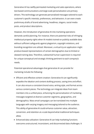 Generative AI has swiftly permeated marketing and sales operations, where
text-based communications and large-scale personalization are primary
drivers. This technology can generate personalized messages tailored to each
customer’s speci몭c interests, preferences, and behaviors. It can even create
preliminary drafts of brand advertising, headlines, slogans, social media
posts, and product descriptions.
However, the introduction of generative AI into marketing operations
demands careful planning. For instance, there are potential risks of infringing
intellectual property rights when AI models trained on publicly available data
without su몭cient safeguards against plagiarism, copyright violations, and
branding recognition are utilized. Moreover, a virtual try-on application might
produce biased representations of certain demographics due to limited or
skewed training data. Therefore, substantial human supervision is required
for unique conceptual and strategic thinking pertinent to each company’s
needs.
Potential operational advantages that generative AI can provide for
marketing include the following:
E몭cient and e몭ective content creation: Generative AI can signi몭cantly
expedite the ideation and content drafting process, saving time and e몭ort.
It can also ensure a consistent brand voice, writing style, and format across
various content pieces. The technology can integrate ideas from team
members into a uni몭ed piece, enhancing the personalization of marketing
messages targeted at diverse customer segments, geographies, and
demographics. Mass email campaigns can be translated into multiple
languages with varying imagery and messaging tailored to the audience.
This ability of generative AI could enhance customer value, attraction,
conversion, and retention at a scale beyond what traditional techniques
allow.
Enhanced data utilization: Generative AI can help marketing functions
overcome unstructured, inconsistent, and disconnected data challenges. It
 