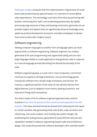 McKinsey’s analysis proposes that the implementation of generative AI could
boost sales productivity by approximately 3 to 5 percent of current global
sales expenditures. This technology could also drive value by partnering with
workers, enhancing their work, and accelerating productivity. By rapidly
processing large amounts of data and drawing conclusions, generative AI can
provide insights and options that can signi몭cantly enhance knowledge work,
speed up product development processes, and allow employees to devote
more time to tasks with a higher impact.
Software engineering
Viewing computer languages as another form of language opens up novel
opportunities in software engineering. Software engineers can employ
generative AI for pair programming and augmented coding and can train
large language models to create applications that generate code in response
to a natural-language prompt describing the desired functionality of the
code.
Software engineering plays a crucial role in most companies, a trend that
continues to expand as all large enterprises, not just technology giants,
incorporate software into a broad range of products and services. For
instance, a signi몭cant portion of the value of new vehicles derives from
digital features such as adaptive cruise control, parking assistance, and
Internet of Things (IoT) connectivity.
The direct impact of AI on software engineering productivity could be
anywhere from 20 to 45 percent of the current annual expenditure on this
function. This value would primarily be derived from reducing the time spent
on certain activities, like generating initial code drafts, code correction and
refactoring, root-cause analysis, and creating new system designs. By
accelerating the coding process, generative AI could shift the skill sets and
capabilities needed in software engineering toward code and architecture
design. One study discovered that software developers who used Microsoft’s
 