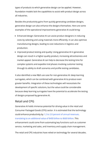 types of products to which generative design can be applied. However,
foundation models lack the capabilities to assist with product design across
all industries.
Besides the productivity gains from quickly generating candidate designs,
generative design can also enhance the designs themselves. Here are some
examples of the operational improvements generative AI could bring:
Enhanced design: Generative AI can assist product designers in reducing
costs by selecting and using materials more e몭ciently. It can also optimize
manufacturing designs, leading to cost reductions in logistics and
production.
Improved product testing and quality: Using generative AI in generative
design can result in a higher-quality product, increasing attractiveness and
market appeal. Generative AI can help to decrease the testing time for
complex systems and expedite trial phases involving customer testing
through its ability to draft scenarios and pro몭le testing candidates.
It also identi몭ed a new R&D use case for non-generative AI: deep learning
surrogates, which can be combined with generative AI to produce even
greater bene몭ts. Integration of these technologies will necessitate the
development of speci몭c solutions, but the value could be considerable
because deep learning surrogates have the potential to accelerate the testing
of designs proposed by generative AI.
Retail and CPG
Generative AI holds immense potential for driving value in the retail and
Consumer Packaged Goods (CPG) sector. It is estimated that the technology
could enhance productivity by 1.2 to 2.0 percent of annual revenues,
translating to an additional value of $400 billion to $660 billion. This
enhancement could come from automating key functions such as customer
service, marketing and sales, and inventory and supply chain management.
The retail and CPG industries have relied on technology for several decades.
 