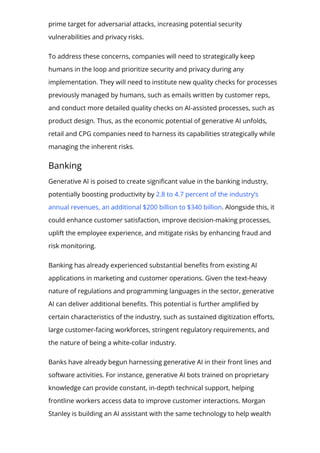 prime target for adversarial attacks, increasing potential security
vulnerabilities and privacy risks.
To address these concerns, companies will need to strategically keep
humans in the loop and prioritize security and privacy during any
implementation. They will need to institute new quality checks for processes
previously managed by humans, such as emails written by customer reps,
and conduct more detailed quality checks on AI-assisted processes, such as
product design. Thus, as the economic potential of generative AI unfolds,
retail and CPG companies need to harness its capabilities strategically while
managing the inherent risks.
Banking
Generative AI is poised to create signi몭cant value in the banking industry,
potentially boosting productivity by 2.8 to 4.7 percent of the industry’s
annual revenues, an additional $200 billion to $340 billion. Alongside this, it
could enhance customer satisfaction, improve decision-making processes,
uplift the employee experience, and mitigate risks by enhancing fraud and
risk monitoring.
Banking has already experienced substantial bene몭ts from existing AI
applications in marketing and customer operations. Given the text-heavy
nature of regulations and programming languages in the sector, generative
AI can deliver additional bene몭ts. This potential is further ampli몭ed by
certain characteristics of the industry, such as sustained digitization e몭orts,
large customer-facing workforces, stringent regulatory requirements, and
the nature of being a white-collar industry.
Banks have already begun harnessing generative AI in their front lines and
software activities. For instance, generative AI bots trained on proprietary
knowledge can provide constant, in-depth technical support, helping
frontline workers access data to improve customer interactions. Morgan
Stanley is building an AI assistant with the same technology to help wealth
 