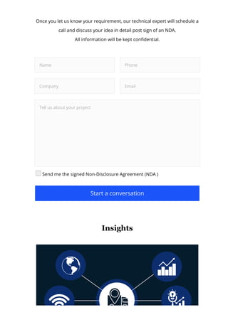 Once you let us know your requirement, our technical expert will schedule a
call and discuss your idea in detail post sign of an NDA.
All information will be kept con몭dential.
Name Phone
Company Email
Tell us about your project
Send me the signed Non-Disclosure Agreement (NDA )
Start a conversation
Insights
 