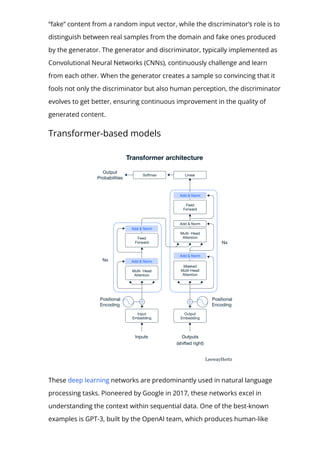 “fake” content from a random input vector, while the discriminator’s role is to
distinguish between real samples from the domain and fake ones produced
by the generator. The generator and discriminator, typically implemented as
Convolutional Neural Networks (CNNs), continuously challenge and learn
from each other. When the generator creates a sample so convincing that it
fools not only the discriminator but also human perception, the discriminator
evolves to get better, ensuring continuous improvement in the quality of
generated content.
Transformer-based models
These deep learning networks are predominantly used in natural language
processing tasks. Pioneered by Google in 2017, these networks excel in
understanding the context within sequential data. One of the best-known
examples is GPT-3, built by the OpenAI team, which produces human-like
 