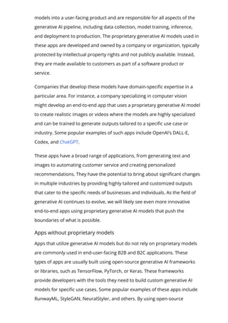 models into a user-facing product and are responsible for all aspects of the
generative AI pipeline, including data collection, model training, inference,
and deployment to production. The proprietary generative AI models used in
these apps are developed and owned by a company or organization, typically
protected by intellectual property rights and not publicly available. Instead,
they are made available to customers as part of a software product or
service.
Companies that develop these models have domain-speci몭c expertise in a
particular area. For instance, a company specializing in computer vision
might develop an end-to-end app that uses a proprietary generative AI model
to create realistic images or videos where the models are highly specialized
and can be trained to generate outputs tailored to a speci몭c use case or
industry. Some popular examples of such apps include OpenAI’s DALL-E,
Codex, and ChatGPT.
These apps have a broad range of applications, from generating text and
images to automating customer service and creating personalized
recommendations. They have the potential to bring about signi몭cant changes
in multiple industries by providing highly tailored and customized outputs
that cater to the speci몭c needs of businesses and individuals. As the 몭eld of
generative AI continues to evolve, we will likely see even more innovative
end-to-end apps using proprietary generative AI models that push the
boundaries of what is possible.
Apps without proprietary models
Apps that utilize generative AI models but do not rely on proprietary models
are commonly used in end-user-facing B2B and B2C applications. These
types of apps are usually built using open-source generative AI frameworks
or libraries, such as TensorFlow, PyTorch, or Keras. These frameworks
provide developers with the tools they need to build custom generative AI
models for speci몭c use cases. Some popular examples of these apps include
RunwayML, StyleGAN, NeuralStyler, and others. By using open-source
frameworks and libraries, developers can access a broad range of resources
 