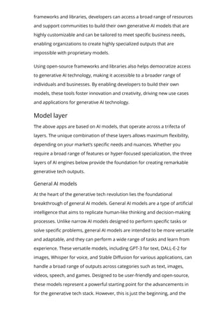 frameworks and libraries, developers can access a broad range of resources
and support communities to build their own generative AI models that are
highly customizable and can be tailored to meet speci몭c business needs,
enabling organizations to create highly specialized outputs that are
impossible with proprietary models.
Using open-source frameworks and libraries also helps democratize access
to generative AI technology, making it accessible to a broader range of
individuals and businesses. By enabling developers to build their own
models, these tools foster innovation and creativity, driving new use cases
and applications for generative AI technology.
Model layer
The above apps are based on AI models, that operate across a trifecta of
layers. The unique combination of these layers allows maximum 몭exibility,
depending on your market’s speci몭c needs and nuances. Whether you
require a broad range of features or hyper-focused specialization, the three
layers of AI engines below provide the foundation for creating remarkable
generative tech outputs.
General AI models
At the heart of the generative tech revolution lies the foundational
breakthrough of general AI models. General AI models are a type of arti몭cial
intelligence that aims to replicate human-like thinking and decision-making
processes. Unlike narrow AI models designed to perform speci몭c tasks or
solve speci몭c problems, general AI models are intended to be more versatile
and adaptable, and they can perform a wide range of tasks and learn from
experience. These versatile models, including GPT-3 for text, DALL-E-2 for
images, Whisper for voice, and Stable Di몭usion for various applications, can
handle a broad range of outputs across categories such as text, images,
videos, speech, and games. Designed to be user-friendly and open-source,
these models represent a powerful starting point for the advancements in
for the generative tech stack. However, this is just the beginning, and the
evolution of generative tech is far from over.
 