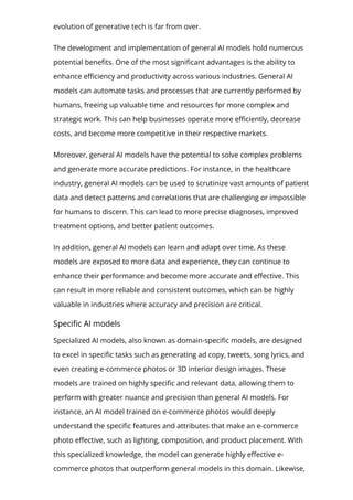 evolution of generative tech is far from over.
The development and implementation of general AI models hold numerous
potential bene몭ts. One of the most signi몭cant advantages is the ability to
enhance e몭ciency and productivity across various industries. General AI
models can automate tasks and processes that are currently performed by
humans, freeing up valuable time and resources for more complex and
strategic work. This can help businesses operate more e몭ciently, decrease
costs, and become more competitive in their respective markets.
Moreover, general AI models have the potential to solve complex problems
and generate more accurate predictions. For instance, in the healthcare
industry, general AI models can be used to scrutinize vast amounts of patient
data and detect patterns and correlations that are challenging or impossible
for humans to discern. This can lead to more precise diagnoses, improved
treatment options, and better patient outcomes.
In addition, general AI models can learn and adapt over time. As these
models are exposed to more data and experience, they can continue to
enhance their performance and become more accurate and e몭ective. This
can result in more reliable and consistent outcomes, which can be highly
valuable in industries where accuracy and precision are critical.
Speci몭c AI models
Specialized AI models, also known as domain-speci몭c models, are designed
to excel in speci몭c tasks such as generating ad copy, tweets, song lyrics, and
even creating e-commerce photos or 3D interior design images. These
models are trained on highly speci몭c and relevant data, allowing them to
perform with greater nuance and precision than general AI models. For
instance, an AI model trained on e-commerce photos would deeply
understand the speci몭c features and attributes that make an e-commerce
photo e몭ective, such as lighting, composition, and product placement. With
this specialized knowledge, the model can generate highly e몭ective e-
commerce photos that outperform general models in this domain. Likewise,
 