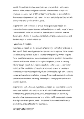 speci몭c AI models trained on song lyrics can generate lyrics with greater
nuances and subtlety than general models. These models analyze the
structure, tone, and style of di몭erent genres and artists to generate lyrics
that are not only grammatically correct but also stylistically and thematically
appropriate for a speci몭c artist or genre.
As generative tech continues to evolve, more specialized models are
expected to become open-sourced and available to a broader range of users.
This will make it easier for businesses and individuals to access and use
these highly e몭ective AI models, potentially leading to new innovations and
breakthroughs in various industries.
Hyperlocal AI models
Hyperlocal AI models are the pinnacle of generative technology and excel in
their speci몭c 몭elds. With hyperlocal and often proprietary data, these models
can achieve unparalleled levels of accuracy and speci몭city in their outputs.
These models can generate outputs with exceptional precision, from writing
scienti몭c articles that adhere to the style of a speci몭c journal to creating
interior design models that meet the aesthetic preferences of a particular
individual. The capabilities of hyperlocal AI models extend to creating e-
commerce photos that are perfectly lit and shadowed to align with a speci몭c
company’s branding or marketing strategy. These models are designed to be
specialists in their 몭elds, enabling them to produce highly customized and
accurate outputs.
As generative tech advances, hyperlocal AI models are expected to become
even more sophisticated and precise, which could lead to new innovations
and breakthroughs in various industries. These models can potentially
transform how businesses operate by providing highly customized outputs
that align with their speci몭c needs. This will result in increased e몭ciency,
productivity, and pro몭tability for businesses.
Infrastructure layer
The infrastructure layer of a generative AI tech stack is a critical component
 