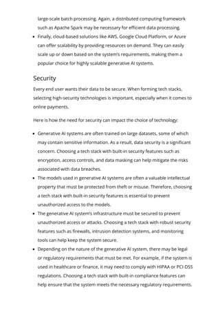 large-scale batch processing. Again, a distributed computing framework
such as Apache Spark may be necessary for e몭cient data processing.
Finally, cloud-based solutions like AWS, Google Cloud Platform, or Azure
can o몭er scalability by providing resources on demand. They can easily
scale up or down based on the system’s requirements, making them a
popular choice for highly scalable generative AI systems.
Security
Every end user wants their data to be secure. When forming tech stacks,
selecting high-security technologies is important, especially when it comes to
online payments.
Here is how the need for security can impact the choice of technology:
Generative AI systems are often trained on large datasets, some of which
may contain sensitive information. As a result, data security is a signi몭cant
concern. Choosing a tech stack with built-in security features such as
encryption, access controls, and data masking can help mitigate the risks
associated with data breaches.
The models used in generative AI systems are often a valuable intellectual
property that must be protected from theft or misuse. Therefore, choosing
a tech stack with built-in security features is essential to prevent
unauthorized access to the models.
The generative AI system’s infrastructure must be secured to prevent
unauthorized access or attacks. Choosing a tech stack with robust security
features such as 몭rewalls, intrusion detection systems, and monitoring
tools can help keep the system secure.
Depending on the nature of the generative AI system, there may be legal
or regulatory requirements that must be met. For example, if the system is
used in healthcare or 몭nance, it may need to comply with HIPAA or PCI-DSS
regulations. Choosing a tech stack with built-in compliance features can
help ensure that the system meets the necessary regulatory requirements.
 