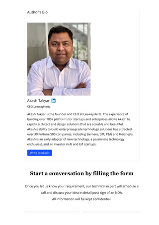 Author’s Bio
Akash Takyar
CEO LeewayHertz
Akash Takyar is the founder and CEO at LeewayHertz. The experience of
building over 100+ platforms for startups and enterprises allows Akash to
rapidly architect and design solutions that are scalable and beautiful.
Akash's ability to build enterprise-grade technology solutions has attracted
over 30 Fortune 500 companies, including Siemens, 3M, P&G and Hershey’s.
Akash is an early adopter of new technology, a passionate technology
enthusiast, and an investor in AI and IoT startups.
Write to Akash
Start a conversation by filling the form
Once you let us know your requirement, our technical expert will schedule a
call and discuss your idea in detail post sign of an NDA.
All information will be kept con몭dential.
 