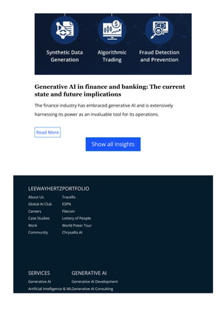 LEEWAYHERTZPORTFOLIO
SERVICES GENERATIVE AI
About Us
Global AI Club
Careers
Case Studies
Work
Community
TraceRx
ESPN
Filecoin
Lottery of People
World Poker Tour
Chrysallis.AI
Generative AI
Arti몭cial Intelligence & ML
Generative AI Development
Generative AI Consulting
Generative AI in finance and banking: The current
state and future implications
The 몭nance industry has embraced generative AI and is extensively
harnessing its power as an invaluable tool for its operations.
Read More
Show all Insights
 