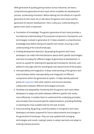 With generative AI quickly gaining traction across industries, we have a
comprehensive generative AI tech stack, which simpli몭es the development
process, accelerating innovation. Before delving into the details of a speci몭c
generative AI tech stack, let us talk about the generic tech stack used for
generative AI solution development. Here is why your understanding of a
generic tech stack is important:
Foundation of knowledge: The generic generative AI tech stack provides a
foundational understanding of the essential components, frameworks, and
technologies involved in generative AI. It helps establish a comprehensive
knowledge base before diving into speci몭c tech stacks, ensuring a solid
understanding of the overall landscape.
Guiding development decisions: By grasping the generic tech stack,
developers can make informed decisions about which speci몭c technologies
and tools to employ for di몭erent stages of generative AI development. It
serves as a guide for selecting the appropriate frameworks, libraries, and
platforms that align with the overall goals and requirements of the project.
Interoperability and integration: A deep understanding of the generic tech
stack facilitates better interoperability and integration of di몭erent
components within the generative AI system. It helps identify potential
points of integration with other systems and ensures seamless
collaboration between di몭erent technologies and tools.
Flexibility and adaptability: Familiarity with the generic tech stack allows
developers to adapt and switch between di몭erent speci몭c tech stacks
more e몭ectively. It enables them to understand the underlying principles
and concepts that transcend speci몭c implementations, providing 몭exibility
in selecting the most suitable tools for the task at hand.
Future-proo몭ng: By gaining a solid foundation in the generic tech stack,
developers are better prepared for future advancements and changes in
the generative AI landscape. They can stay updated with emerging
technologies and trends, making it easier to adopt new tools and adapt to
evolving industry practices.
 