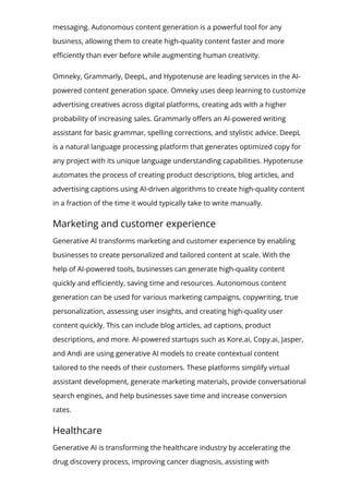 messaging. Autonomous content generation is a powerful tool for any
business, allowing them to create high-quality content faster and more
e몭ciently than ever before while augmenting human creativity.
Omneky, Grammarly, DeepL, and Hypotenuse are leading services in the AI-
powered content generation space. Omneky uses deep learning to customize
advertising creatives across digital platforms, creating ads with a higher
probability of increasing sales. Grammarly o몭ers an AI-powered writing
assistant for basic grammar, spelling corrections, and stylistic advice. DeepL
is a natural language processing platform that generates optimized copy for
any project with its unique language understanding capabilities. Hypotenuse
automates the process of creating product descriptions, blog articles, and
advertising captions using AI-driven algorithms to create high-quality content
in a fraction of the time it would typically take to write manually.
Marketing and customer experience
Generative AI transforms marketing and customer experience by enabling
businesses to create personalized and tailored content at scale. With the
help of AI-powered tools, businesses can generate high-quality content
quickly and e몭ciently, saving time and resources. Autonomous content
generation can be used for various marketing campaigns, copywriting, true
personalization, assessing user insights, and creating high-quality user
content quickly. This can include blog articles, ad captions, product
descriptions, and more. AI-powered startups such as Kore.ai, Copy.ai, Jasper,
and Andi are using generative AI models to create contextual content
tailored to the needs of their customers. These platforms simplify virtual
assistant development, generate marketing materials, provide conversational
search engines, and help businesses save time and increase conversion
rates.
Healthcare
Generative AI is transforming the healthcare industry by accelerating the
drug discovery process, improving cancer diagnosis, assisting with
 