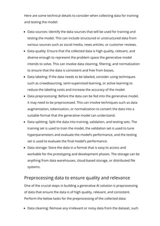 Here are some technical details to consider when collecting data for training
and testing the model:
Data sources: Identify the data sources that will be used for training and
testing the model. This can include structured or unstructured data from
various sources such as social media, news articles, or customer reviews.
Data quality: Ensure that the collected data is high quality, relevant, and
diverse enough to represent the problem space the generative model
intends to solve. This can involve data cleaning, 몭ltering, and normalization
to ensure that the data is consistent and free from biases.
Data labeling: If the data needs to be labeled, consider using techniques
such as crowdsourcing, semi-supervised learning, or active learning to
reduce the labeling costs and increase the accuracy of the model.
Data preprocessing: Before the data can be fed into the generative model,
it may need to be preprocessed. This can involve techniques such as data
augmentation, tokenization, or normalization to convert the data into a
suitable format that the generative model can understand.
Data splitting: Split the data into training, validation, and testing sets. The
training set is used to train the model, the validation set is used to tune
hyperparameters and evaluate the model’s performance, and the testing
set is used to evaluate the 몭nal model’s performance.
Data storage: Store the data in a format that is easy to access and
workable for the prototyping and development phases. The storage can be
anything from data warehouses, cloud-based storage, or distributed 몭le
systems.
Preprocessing data to ensure quality and relevance
One of the crucial steps in building a generative AI solution is preprocessing
of data that ensure the data is of high quality, relevant, and consistent.
Perform the below tasks for the preprocessing of the collected data:
Data cleaning: Remove any irrelevant or noisy data from the dataset, such
as duplicates, incomplete records, or outliers, to help reduce bias while
 