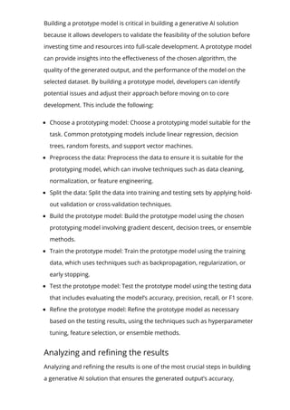 Building a prototype model is critical in building a generative AI solution
because it allows developers to validate the feasibility of the solution before
investing time and resources into full-scale development. A prototype model
can provide insights into the e몭ectiveness of the chosen algorithm, the
quality of the generated output, and the performance of the model on the
selected dataset. By building a prototype model, developers can identify
potential issues and adjust their approach before moving on to core
development. This include the following:
Choose a prototyping model: Choose a prototyping model suitable for the
task. Common prototyping models include linear regression, decision
trees, random forests, and support vector machines.
Preprocess the data: Preprocess the data to ensure it is suitable for the
prototyping model, which can involve techniques such as data cleaning,
normalization, or feature engineering.
Split the data: Split the data into training and testing sets by applying hold-
out validation or cross-validation techniques.
Build the prototype model: Build the prototype model using the chosen
prototyping model involving gradient descent, decision trees, or ensemble
methods.
Train the prototype model: Train the prototype model using the training
data, which uses techniques such as backpropagation, regularization, or
early stopping.
Test the prototype model: Test the prototype model using the testing data
that includes evaluating the model’s accuracy, precision, recall, or F1 score.
Re몭ne the prototype model: Re몭ne the prototype model as necessary
based on the testing results, using the techniques such as hyperparameter
tuning, feature selection, or ensemble methods.
Analyzing and re몭ning the results
Analyzing and re몭ning the results is one of the most crucial steps in building
a generative AI solution that ensures the generated output’s accuracy,
 
