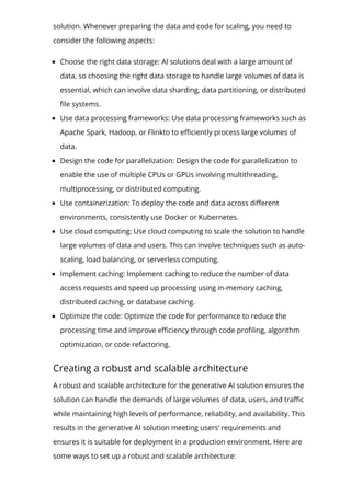 solution. Whenever preparing the data and code for scaling, you need to
consider the following aspects:
Choose the right data storage: AI solutions deal with a large amount of
data, so choosing the right data storage to handle large volumes of data is
essential, which can involve data sharding, data partitioning, or distributed
몭le systems.
Use data processing frameworks: Use data processing frameworks such as
Apache Spark, Hadoop, or Flinkto to e몭ciently process large volumes of
data.
Design the code for parallelization: Design the code for parallelization to
enable the use of multiple CPUs or GPUs involving multithreading,
multiprocessing, or distributed computing.
Use containerization: To deploy the code and data across di몭erent
environments, consistently use Docker or Kubernetes.
Use cloud computing: Use cloud computing to scale the solution to handle
large volumes of data and users. This can involve techniques such as auto-
scaling, load balancing, or serverless computing.
Implement caching: Implement caching to reduce the number of data
access requests and speed up processing using in-memory caching,
distributed caching, or database caching.
Optimize the code: Optimize the code for performance to reduce the
processing time and improve e몭ciency through code pro몭ling, algorithm
optimization, or code refactoring.
Creating a robust and scalable architecture
A robust and scalable architecture for the generative AI solution ensures the
solution can handle the demands of large volumes of data, users, and tra몭c
while maintaining high levels of performance, reliability, and availability. This
results in the generative AI solution meeting users’ requirements and
ensures it is suitable for deployment in a production environment. Here are
some ways to set up a robust and scalable architecture:
 