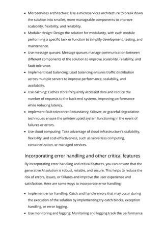 Microservices architecture: Use a microservices architecture to break down
the solution into smaller, more manageable components to improve
scalability, 몭exibility, and reliability.
Modular design: Design the solution for modularity, with each module
performing a speci몭c task or function to simplify development, testing, and
maintenance.
Use message queues: Message queues manage communication between
di몭erent components of the solution to improve scalability, reliability, and
fault tolerance.
Implement load balancing: Load balancing ensures tra몭c distribution
across multiple servers to improve performance, scalability, and
availability.
Use caching: Caches store frequently accessed data and reduce the
number of requests to the back-end systems, improving performance
while reducing latency.
Implement fault tolerance: Redundancy, failover, or graceful degradation
techniques ensure the uninterrupted system functioning in the event of
failures or errors.
Use cloud computing: Take advantage of cloud infrastructure’s scalability,
몭exibility, and cost-e몭ectiveness, such as serverless computing,
containerization, or managed services.
Incorporating error handling and other critical features
By incorporating error handling and critical features, you can ensure that the
generative AI solution is robust, reliable, and secure. This helps to reduce the
risk of errors, issues, or failures and improve the user experience and
satisfaction. Here are some ways to incorporate error handling:
Implement error handling: Catch and handle errors that may occur during
the execution of the solution by implementing try-catch blocks, exception
handling, or error logging.
Use monitoring and logging: Monitoring and logging track the performance
 