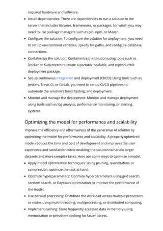 required hardware and software.
Install dependencies: There are dependencies to run a solution in the
server that includes libraries, frameworks, or packages, for which you may
need to use package managers such as pip, npm, or Maven.
Con몭gure the solution: To con몭gure the solution for deployment, you need
to set up environment variables, specify 몭le paths, and con몭gure database
connections.
Containerize the solution: Containerize the solution using tools such as
Docker or Kubernetes to create a portable, scalable, and reproducible
deployment package.
Set up continuous integration and deployment (CI/CD): Using tools such as
Jenkins, Travis CI, or GitLab, you need to set up CI/CD pipelines to
automate the solution’s build, testing, and deployment.
Monitor and manage the deployment: Monitor and manage deployment
using tools such as log analysis, performance monitoring, or alerting
systems.
Optimizing the model for performance and scalability
Improve the e몭ciency and e몭ectiveness of the generative AI solution by
optimizing the model for performance and scalability. A properly optimized
model reduces the time and cost of development and improves the user
experience and satisfaction while enabling the solution to handle larger
datasets and more complex tasks. Here are some ways to optimize a model:
Apply model optimization techniques: Using pruning, quantization, or
compression, optimize the task at hand.
Optimize hyperparameters: Optimize hyperparameters using grid search,
random search, or Bayesian optimization to improve the performance of
the model.
Use parallel processing: Distribute the workload across multiple processors
or nodes using multi-threading, multiprocessing, or distributed computing,
Implement caching: Store frequently accessed data in memory using
memoization or persistent caching for faster access.
 