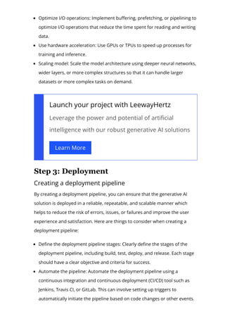 Optimize I/O operations: Implement bu몭ering, prefetching, or pipelining to
optimize I/O operations that reduce the time spent for reading and writing
data.
Use hardware acceleration: Use GPUs or TPUs to speed up processes for
training and inference.
Scaling model: Scale the model architecture using deeper neural networks,
wider layers, or more complex structures so that it can handle larger
datasets or more complex tasks on demand.
Launch your project with LeewayHertz
Leverage the power and potential of arti몭cial
intelligence with our robust generative AI solutions
Learn More
Step 3: Deployment
Creating a deployment pipeline
By creating a deployment pipeline, you can ensure that the generative AI
solution is deployed in a reliable, repeatable, and scalable manner which
helps to reduce the risk of errors, issues, or failures and improve the user
experience and satisfaction. Here are things to consider when creating a
deployment pipeline:
De몭ne the deployment pipeline stages: Clearly de몭ne the stages of the
deployment pipeline, including build, test, deploy, and release. Each stage
should have a clear objective and criteria for success.
Automate the pipeline: Automate the deployment pipeline using a
continuous integration and continuous deployment (CI/CD) tool such as
Jenkins, Travis CI, or GitLab. This can involve setting up triggers to
automatically initiate the pipeline based on code changes or other events.
 