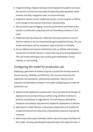Integrate testing: Integrate testing into the deployment pipeline to ensure
the solution is functional and meets the desired quality standards, which
involves unit tests, integration tests, or end-to-end tests.
Implement version control: Implement version control using Git or SVN to
track changes to the solution and ensure reproducibility.
Set up monitoring and logging: Track the performance and health of the
solution in production using tools such as Prometheus, Grafana, or ELK
stack.
Implement security measures: Implement security measures to ensure
that the solution is secure and protected against potential threats. This can
involve techniques such as encryption, access controls, or 몭rewalls.
Set up rollback and recovery mechanisms: Set up rollback and recovery
mechanisms to handle failures or issues that may arise during deployment.
This can involve techniques such as blue-green deployment, canary
releases, or auto-scaling.
Con몭guring the model for production use
Deploying a generative AI solution requires a production-friendly model to
ensure security, reliability, and e몭ciency. This ensures enhanced user
experience and satisfaction, and business outcomes. Here are some
important considerations to keep in mind when con몭guring your model for
production use:
Determine the deployment environment: You must determine the type of
deployment environment that you will be using, whether it will be on-
premise, cloud-based, or edge devices. This will help you identify the
hardware and software requirements needed for deployment in advance.
Optimize the model: Remove unnecessary components and simplify the
model’s architecture to reduce the computational resources required for
inference.
De몭ne input and output interfaces: De몭ne input and output interfaces for
the model, including specifying the expected input and output formats. It
 
