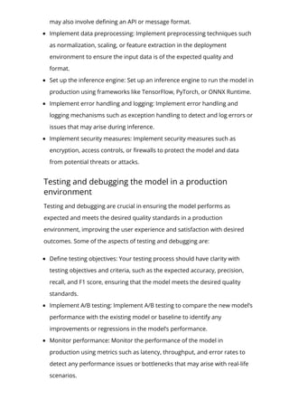 may also involve de몭ning an API or message format.
Implement data preprocessing: Implement preprocessing techniques such
as normalization, scaling, or feature extraction in the deployment
environment to ensure the input data is of the expected quality and
format.
Set up the inference engine: Set up an inference engine to run the model in
production using frameworks like TensorFlow, PyTorch, or ONNX Runtime.
Implement error handling and logging: Implement error handling and
logging mechanisms such as exception handling to detect and log errors or
issues that may arise during inference.
Implement security measures: Implement security measures such as
encryption, access controls, or 몭rewalls to protect the model and data
from potential threats or attacks.
Testing and debugging the model in a production
environment
Testing and debugging are crucial in ensuring the model performs as
expected and meets the desired quality standards in a production
environment, improving the user experience and satisfaction with desired
outcomes. Some of the aspects of testing and debugging are:
De몭ne testing objectives: Your testing process should have clarity with
testing objectives and criteria, such as the expected accuracy, precision,
recall, and F1 score, ensuring that the model meets the desired quality
standards.
Implement A/B testing: Implement A/B testing to compare the new model’s
performance with the existing model or baseline to identify any
improvements or regressions in the model’s performance.
Monitor performance: Monitor the performance of the model in
production using metrics such as latency, throughput, and error rates to
detect any performance issues or bottlenecks that may arise with real-life
scenarios.
 