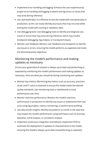 Implement error handling and logging: Enhance the user experience by
proper error handling and logging to detect and log errors or issues that
may arise during inference.
Use real-world data: It is e몭ective to test the model with real-world data in
production, as this can easily identify any issues that may not arise while
testing the model with training or validation data.
Use debugging tools: Use debugging tools to identify and diagnose any
issues or errors that may arise during inference, which may involve
breakpoint debugging, log analysis, or tracing techniques.
Monitor user feedback: Monitor user feedback and complaints to identify
any issues or errors, ensuring the model performs as expected and meets
the desired business objectives.
Monitoring the model’s performance and making
updates as necessary
Ensure your generative AI solution is always up-to-date and performing as
expected by monitoring the model’s performance and making updates as
necessary. Here are what you should do during monitoring and updates:
Monitor key metrics: Monitoring key metrics such as accuracy, precision,
recall, and F1 score is essential to ensure the model meets the desired
quality standards. Use monitoring tools or dashboards to track
performance over time.
Monitor real-time performance: Monitor the model’s real-time
performance in production to identify any issues or bottlenecks that may
arise using log analysis, metrics monitoring, or performance pro몭ling.
Use data-driven insights: Identify any patterns or trends in the data that
may impact the model’s performance using techniques such as anomaly
detection, trend analysis, or correlation analysis.
Implement continuous integration and delivery: Implement CICD to
automate the deployment of updates or improvements to the model,
ensuring the model is always up-to-date and performing as expected.
 