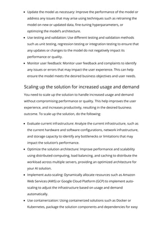 Update the model as necessary: Improve the performance of the model or
address any issues that may arise using techniques such as retraining the
model on new or updated data, 몭ne-tuning hyperparameters, or
optimizing the model’s architecture.
Use testing and validation: Use di몭erent testing and validation methods
such as unit testing, regression testing or integration testing to ensure that
any updates or changes to the model do not negatively impact its
performance or quality.
Monitor user feedback: Monitor user feedback and complaints to identify
any issues or errors that may impact the user experience. This can help
ensure the model meets the desired business objectives and user needs.
Scaling up the solution for increased usage and demand
You need to scale up the solution to handle increased usage and demand
without compromising performance or quality. This help improves the user
experience, and increases productivity, resulting in the desired business
outcome. To scale up the solution, do the following:
Evaluate current infrastructure: Analyze the current infrastructure, such as
the current hardware and software con몭gurations, network infrastructure,
and storage capacity to identify any bottlenecks or limitations that may
impact the solution’s performance.
Optimize the solution architecture: Improve performance and scalability
using distributed computing, load balancing, and caching to distribute the
workload across multiple servers, providing an optimized architecture for
your AI solution.
Implement auto-scaling: Dynamically allocate resources such as Amazon
Web Services (AWS) or Google Cloud Platform (GCP) to implement auto-
scaling to adjust the infrastructure based on usage and demand
automatically.
Use containerization: Using containerized solutions such as Docker or
Kubernetes, package the solution components and dependencies for easy
 