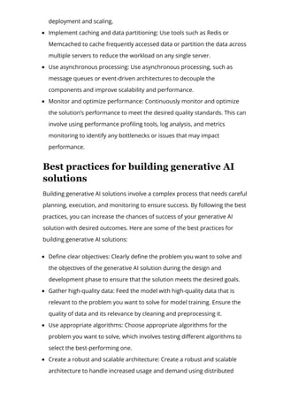 deployment and scaling.
Implement caching and data partitioning: Use tools such as Redis or
Memcached to cache frequently accessed data or partition the data across
multiple servers to reduce the workload on any single server.
Use asynchronous processing: Use asynchronous processing, such as
message queues or event-driven architectures to decouple the
components and improve scalability and performance.
Monitor and optimize performance: Continuously monitor and optimize
the solution’s performance to meet the desired quality standards. This can
involve using performance pro몭ling tools, log analysis, and metrics
monitoring to identify any bottlenecks or issues that may impact
performance.
Best practices for building generative AI
solutions
Building generative AI solutions involve a complex process that needs careful
planning, execution, and monitoring to ensure success. By following the best
practices, you can increase the chances of success of your generative AI
solution with desired outcomes. Here are some of the best practices for
building generative AI solutions:
De몭ne clear objectives: Clearly de몭ne the problem you want to solve and
the objectives of the generative AI solution during the design and
development phase to ensure that the solution meets the desired goals.
Gather high-quality data: Feed the model with high-quality data that is
relevant to the problem you want to solve for model training. Ensure the
quality of data and its relevance by cleaning and preprocessing it.
Use appropriate algorithms: Choose appropriate algorithms for the
problem you want to solve, which involves testing di몭erent algorithms to
select the best-performing one.
Create a robust and scalable architecture: Create a robust and scalable
architecture to handle increased usage and demand using distributed
computing, load balancing, and caching to distribute the workload across
 
