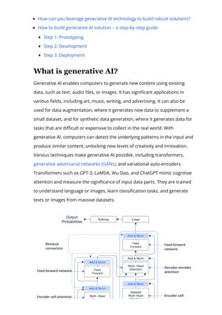 How can you leverage generative AI technology to build robust solutions?
How to build generative AI solution – a step-by-step guide
Step 1: Prototyping
Step 2: Development
Step 3: Deployment
What is generative AI?
Generative AI enables computers to generate new content using existing
data, such as text, audio 몭les, or images. It has signi몭cant applications in
various 몭elds, including art, music, writing, and advertising. It can also be
used for data augmentation, where it generates new data to supplement a
small dataset, and for synthetic data generation, where it generates data for
tasks that are di몭cult or expensive to collect in the real world. With
generative AI, computers can detect the underlying patterns in the input and
produce similar content, unlocking new levels of creativity and innovation.
Various techniques make generative AI possible, including transformers,
generative adversarial networks (GANs), and variational auto-encoders.
Transformers such as GPT-3, LaMDA, Wu-Dao, and ChatGPT mimic cognitive
attention and measure the signi몭cance of input data parts. They are trained
to understand language or images, learn classi몭cation tasks, and generate
texts or images from massive datasets.
 