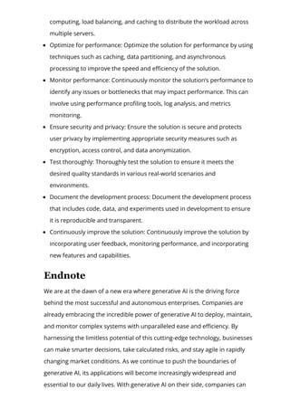 computing, load balancing, and caching to distribute the workload across
multiple servers.
Optimize for performance: Optimize the solution for performance by using
techniques such as caching, data partitioning, and asynchronous
processing to improve the speed and e몭ciency of the solution.
Monitor performance: Continuously monitor the solution’s performance to
identify any issues or bottlenecks that may impact performance. This can
involve using performance pro몭ling tools, log analysis, and metrics
monitoring.
Ensure security and privacy: Ensure the solution is secure and protects
user privacy by implementing appropriate security measures such as
encryption, access control, and data anonymization.
Test thoroughly: Thoroughly test the solution to ensure it meets the
desired quality standards in various real-world scenarios and
environments.
Document the development process: Document the development process
that includes code, data, and experiments used in development to ensure
it is reproducible and transparent.
Continuously improve the solution: Continuously improve the solution by
incorporating user feedback, monitoring performance, and incorporating
new features and capabilities.
Endnote
We are at the dawn of a new era where generative AI is the driving force
behind the most successful and autonomous enterprises. Companies are
already embracing the incredible power of generative AI to deploy, maintain,
and monitor complex systems with unparalleled ease and e몭ciency. By
harnessing the limitless potential of this cutting-edge technology, businesses
can make smarter decisions, take calculated risks, and stay agile in rapidly
changing market conditions. As we continue to push the boundaries of
generative AI, its applications will become increasingly widespread and
essential to our daily lives. With generative AI on their side, companies can
 