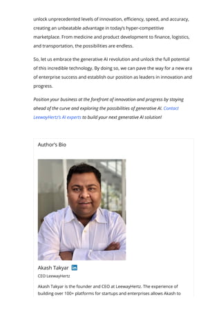 unlock unprecedented levels of innovation, e몭ciency, speed, and accuracy,
creating an unbeatable advantage in today’s hyper-competitive
marketplace. From medicine and product development to 몭nance, logistics,
and transportation, the possibilities are endless.
So, let us embrace the generative AI revolution and unlock the full potential
of this incredible technology. By doing so, we can pave the way for a new era
of enterprise success and establish our position as leaders in innovation and
progress.
Position your business at the forefront of innovation and progress by staying
ahead of the curve and exploring the possibilities of generative AI. Contact
LeewayHertz’s AI experts to build your next generative AI solution!
Author’s Bio
Akash Takyar
CEO LeewayHertz
Akash Takyar is the founder and CEO at LeewayHertz. The experience of
building over 100+ platforms for startups and enterprises allows Akash to
 