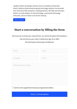 rapidly architect and design solutions that are scalable and beautiful.
Akash's ability to build enterprise-grade technology solutions has attracted
over 30 Fortune 500 companies, including Siemens, 3M, P&G and Hershey’s.
Akash is an early adopter of new technology, a passionate technology
enthusiast, and an investor in AI and IoT startups.
Write to Akash
Start a conversation by filling the form
Once you let us know your requirement, our technical expert will schedule a
call and discuss your idea in detail post sign of an NDA.
All information will be kept con몭dential.
Name Phone
Company Email
Tell us about your project
Send me the signed Non-Disclosure Agreement (NDA )
Start a conversation
 